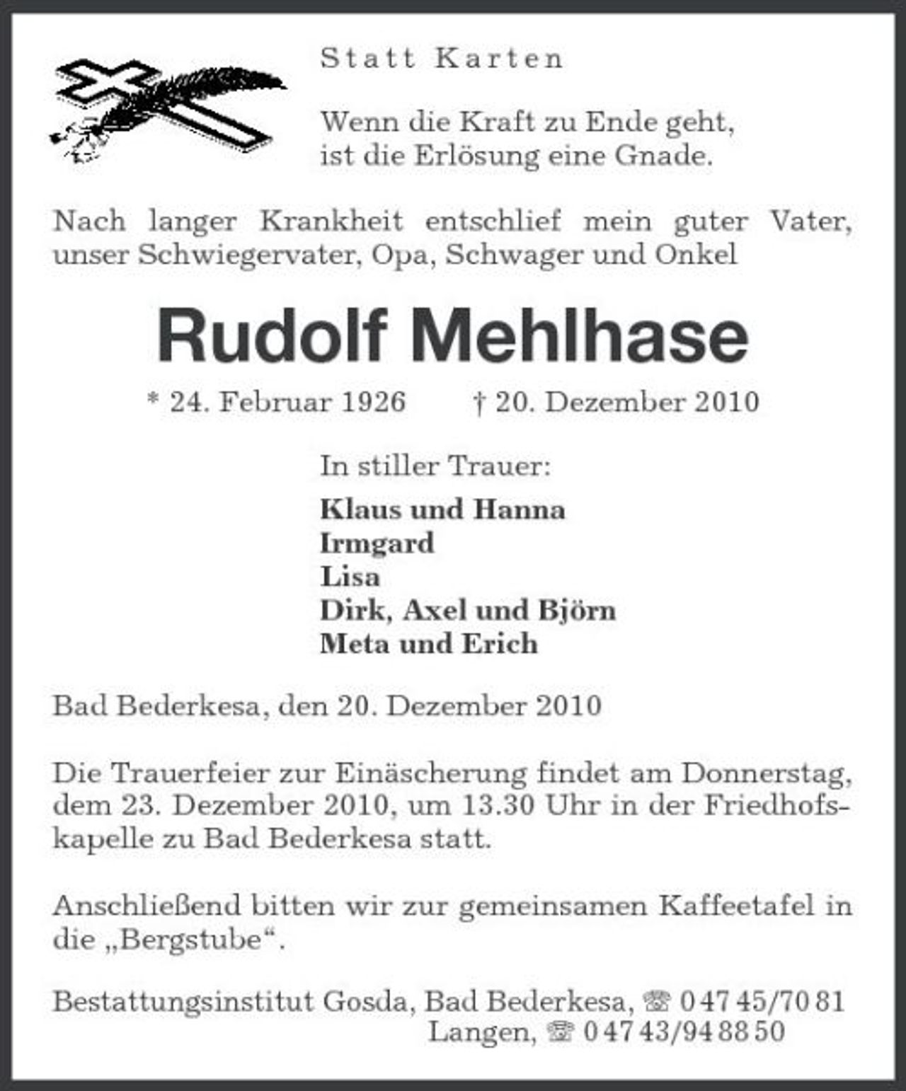 <p>Statt Karten</p><p>Wenn die Kraft zu Ende geht,<br />ist die Erlösung eine Gnade.<br />Nach langer Krankheit entschlief mein guter Vater, unser Schwiegervater, Opa, Schwager und Onkel<br />Rudolf Mehlhase<br />* 24. Februar 1926 † 20. Dezember 2010<br />In stiller Trauer:<br />Klaus und Hanna<br />Irmgard<br />Lisa<br />Dirk, Axel und Björn<br />Meta und Erich<br />Bad Bederkesa, den 20. Dezember 2010<br />Die Trauerfeier zur Einäscherung findet am Donnerstag, dem 23. Dezember 2010, um 13.30 Uhr in der Friedhofskapelle zu Bad Bederkesa statt.</p><p>Anschließend bitten wir zur gemeinsamen Kaffeetafel in die „Bergstube“.<br />Bestattungsinstitut Gosda, Bad Bederkesa, T 0 47 45/70 81<br />Langen, T 0 47 43/94 88 50</p>