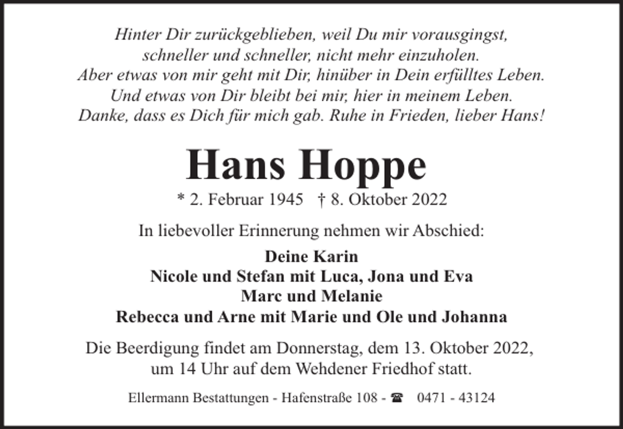 <p>Hinter Dir zurückgeblieben, weil Du mir vorausgingst,<br />schneller und schneller, nicht mehr einzuholen.<br />Aber etwas von mir geht mit Dir, hinüber in Dein erfülltes Leben.<br />Und etwas von Dir bleibt bei mir, hier in meinem Leben.<br />Danke, dass es Dich für mich gab. Ruhe in Frieden, lieber Hans!</p><p>Hans Hoppe</p><p>* 2. Februar 1945 † 8. Oktober 2022<br />In liebevoller Erinnerung nehmen wir Abschied:<br />Deine Karin<br />Nicole und Stefan mit Luca, Jona und Eva<br />Marc und Melanie<br />Rebecca und Arne mit Marie und Ole und Johanna<br />Die Beerdigung findet am Donnerstag, dem 13. Oktober 2022,<br />um 14 Uhr auf dem Wehdener Friedhof statt.<br />Ellermann Bestattungen - Hafenstraße 108 - ( 0471 - 43124</p>