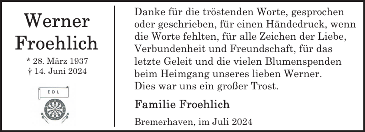 <p>* 28. März 1937<br />† 14. Juni 2024</p>
<p>Danke für die tröstenden Worte, gesprochen<br />oder geschrieben, für einen Händedruck, wenn<br />die Worte fehlten, für alle Zeichen der Liebe,<br />Verbundenheit und Freundschaft, für das<br />letzte Geleit und die vielen Blumenspenden<br />beim Heimgang unseres lieben Werner.<br />Dies war uns ein großer Trost.<br />Bremerhaven, im Juli 2024</p>