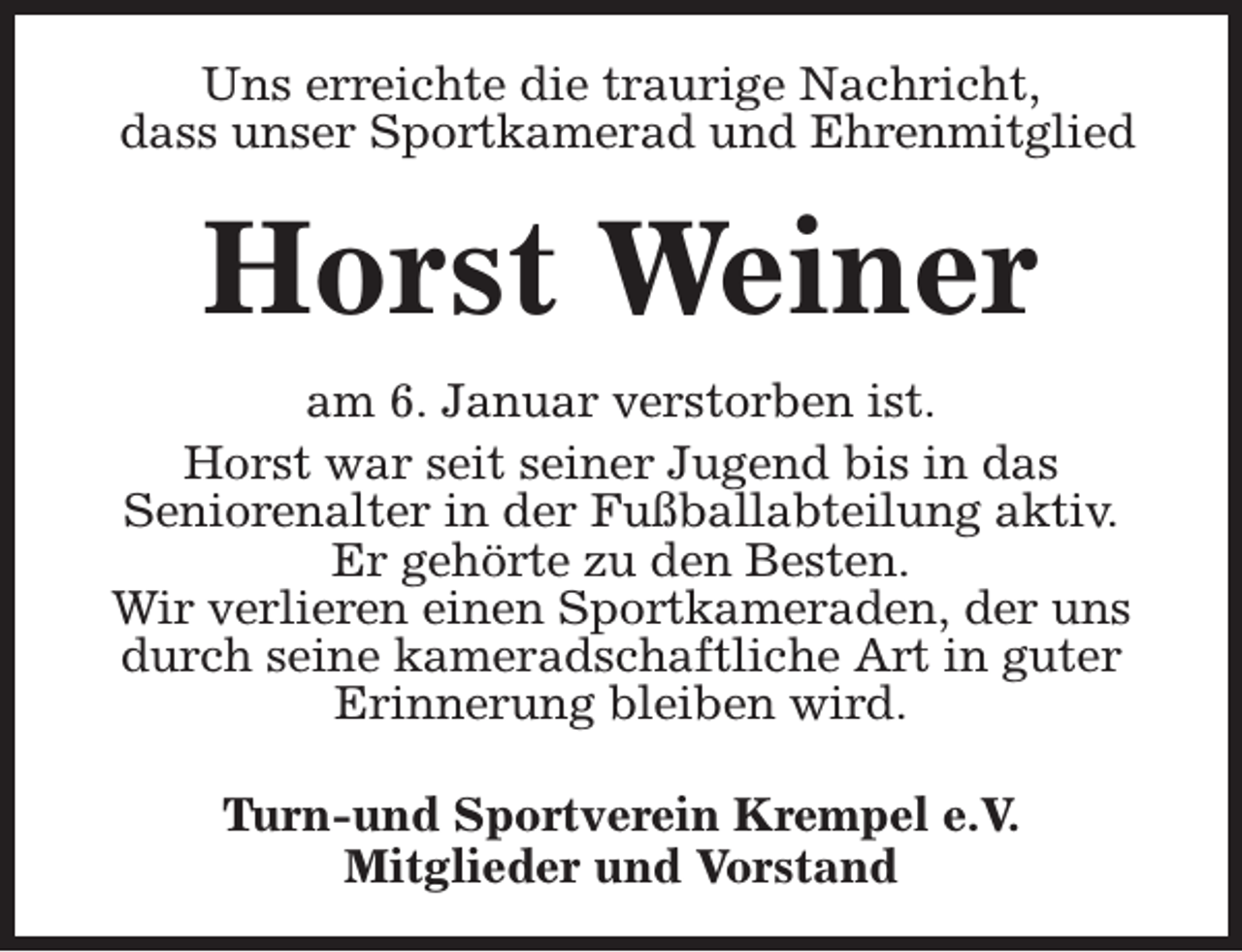 <p>Uns erreichte die traurige Nachricht,<br />dass unser Sportkamerad und Ehrenmitglied</p><p>Horst Weiner<br />am 6. Januar verstorben ist.<br />Horst war seit seiner Jugend bis in das<br />Seniorenalter in der Fußballabteilung aktiv.<br />Er gehörte zu den Besten.<br />Wir verlieren einen Sportkameraden, der uns<br />durch seine kameradschaftliche Art in guter<br />Erinnerung bleiben wird.<br />Turn-und Sportverein Krempel e.V.<br />Mitglieder und Vorstand</p>