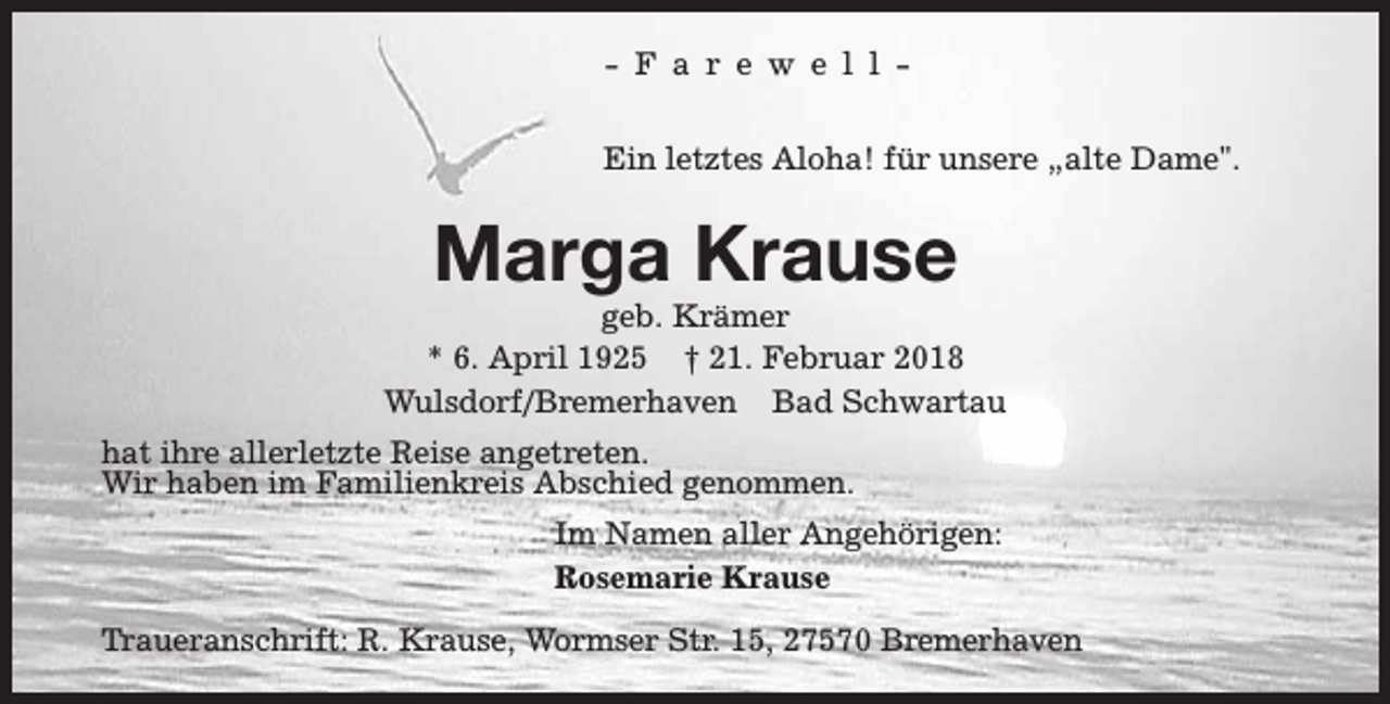 <p>- F a r e w e l l Ein letztes Aloha! für unsere „alte Dame".</p><p>Marga Krause</p><p>geb. Krämer<br />* 6. April 1925 † 21. Februar 2018<br />Wulsdorf/Bremerhaven Bad Schwartau<br />hat ihre allerletzte Reise angetreten.<br />Wir haben im Familienkreis Abschied genommen.<br />Im Namen aller Angehörigen:<br />Rosemarie Krause<br />Traueranschrift: R. Krause, Wormser Str. 15, 27570 Bremerhaven</p>