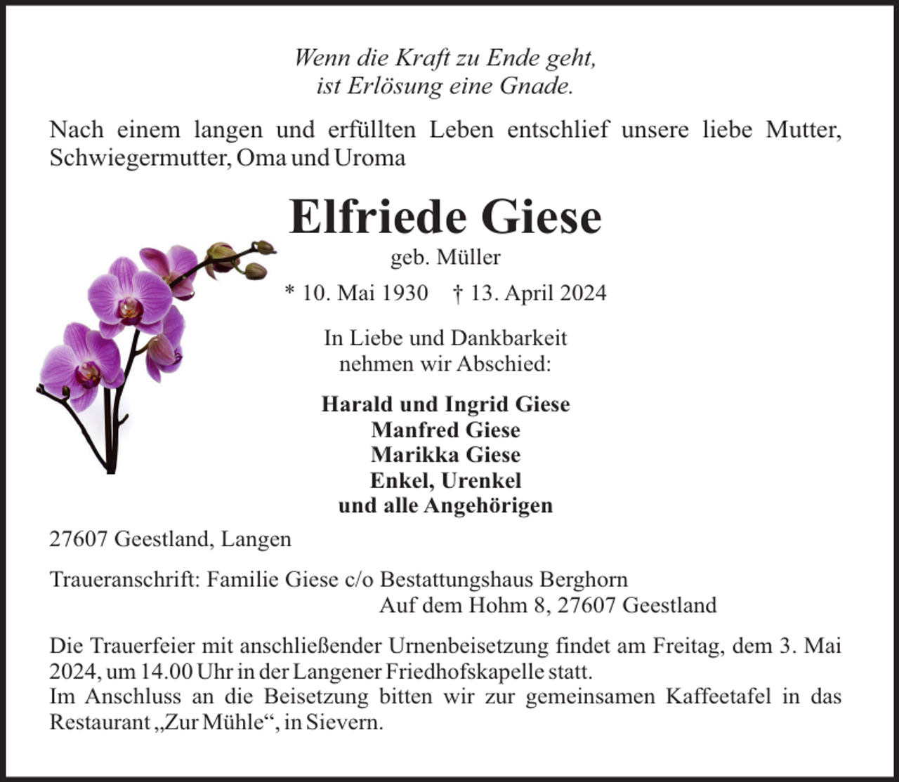 <p>Wenn die Kraft zu Ende geht,<br />ist Erlösung eine Gnade.<br />Nach einem langen und erfüllten Leben entschlief unsere liebe Mutter,<br />Schwiegermutter, Oma und Uroma</p><p>Elfriede Giese<br />geb. Müller<br />* 10. Mai 1930</p><p>† 13. April 2024</p><p>In Liebe und Dankbarkeit<br />nehmen wir Abschied:<br />Harald und Ingrid Giese<br />Manfred Giese<br />Marikka Giese<br />Enkel, Urenkel<br />und alle Angehörigen<br />27607 Geestland, Langen<br />Traueranschrift: Familie Giese c/o Bestattungshaus Berghorn<br />Auf dem Hohm 8, 27607 Geestland<br />Die Trauerfeier mit anschließender Urnenbeisetzung findet am Freitag, dem 3. Mai<br />2024, um 14.00 Uhr in der Langener Friedhofskapelle statt.<br />Im Anschluss an die Beisetzung bitten wir zur gemeinsamen Kaffeetafel in das<br />Restaurant „Zur Mühle“, in Sievern.</p>