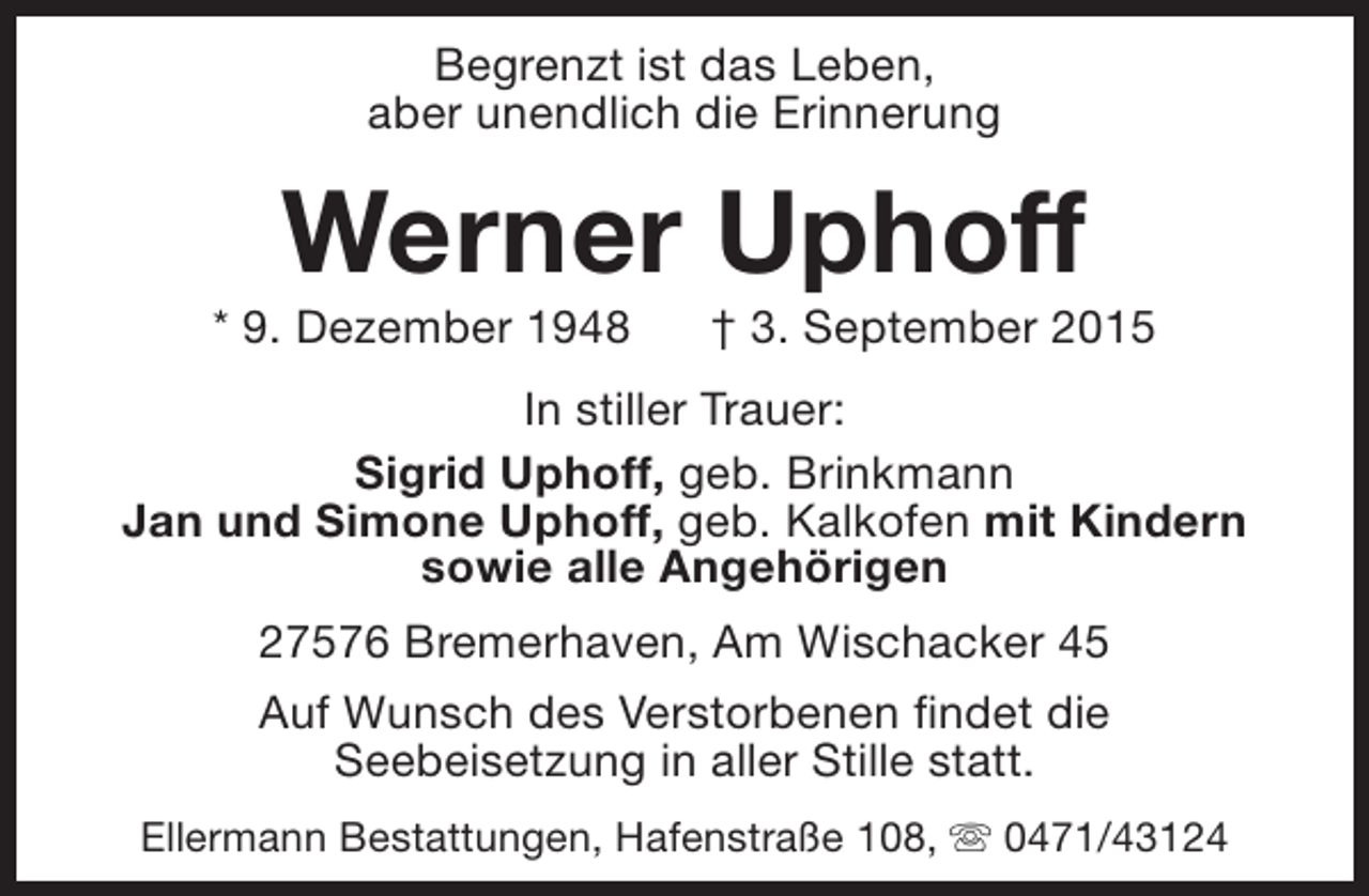 <p>Begrenzt ist das Leben,<br />aber unendlich die Erinnerung</p>
<p>Werner Uphoff</p>
<p>* 9. Dezember 1948</p>
<p>† 3. September 2015</p>
<p>In stiller Trauer:<br />Sigrid Uphoff, geb. Brinkmann<br />Jan und Simone Uphoff, geb. Kalkofen mit Kindern<br />sowie alle Angehörigen<br />27576 Bremerhaven, Am Wischacker 45<br />Auf Wunsch des Verstorbenen findet die<br />Seebeisetzung in aller Stille statt.<br />Ellermann Bestattungen, Hafenstraße 108, s 0471/43124</p>