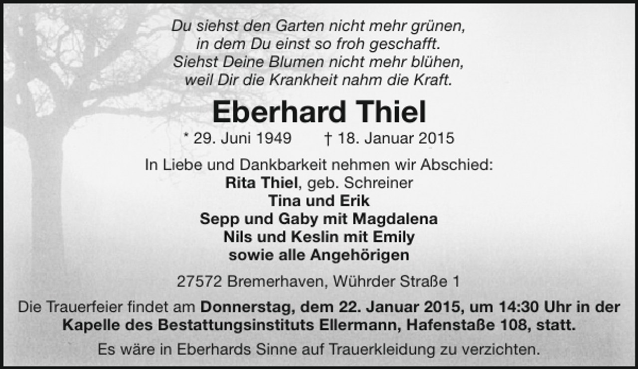 <p>Du siehst den Garten nicht mehr grünen,<br />in dem Du einst so froh geschafft.<br />Siehst Deine Blumen nicht mehr blühen,<br />weil Dir die Krankheit nahm die Kraft.</p>
<p>Eberhard Thiel</p>
<p>* 29. Juni 1949</p>
<p>† 18. Januar 2015</p>
<p>In Liebe und Dankbarkeit nehmen wir Abschied:<br />Rita Thiel, geb. Schreiner<br />Tina und Erik<br />Sepp und Gaby mit Magdalena<br />Nils und Keslin mit Emily<br />sowie alle Angehörigen<br />27572 Bremerhaven, Wührder Straße 1<br />Die Trauerfeier findet am Donnerstag, dem 22. Januar 2015, um 14:30 Uhr in der<br />Kapelle des Bestattungsinstituts Ellermann, Hafenstaße 108, statt.<br />Es wäre in Eberhards Sinne auf Trauerkleidung zu verzichten.</p>