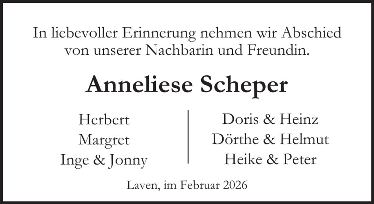<p>In liebevoller Erinnerung nehmen wir Abschied<br />von unserer Nachbarin und Freundin.</p><p>Anneliese Scheper<br />Herbert<br />Margret<br />Inge &amp; Jonny</p><p>Doris &amp; Heinz<br />Dörthe &amp; Helmut<br />Heike &amp; Peter</p><p>Laven, im Februar 2026</p>