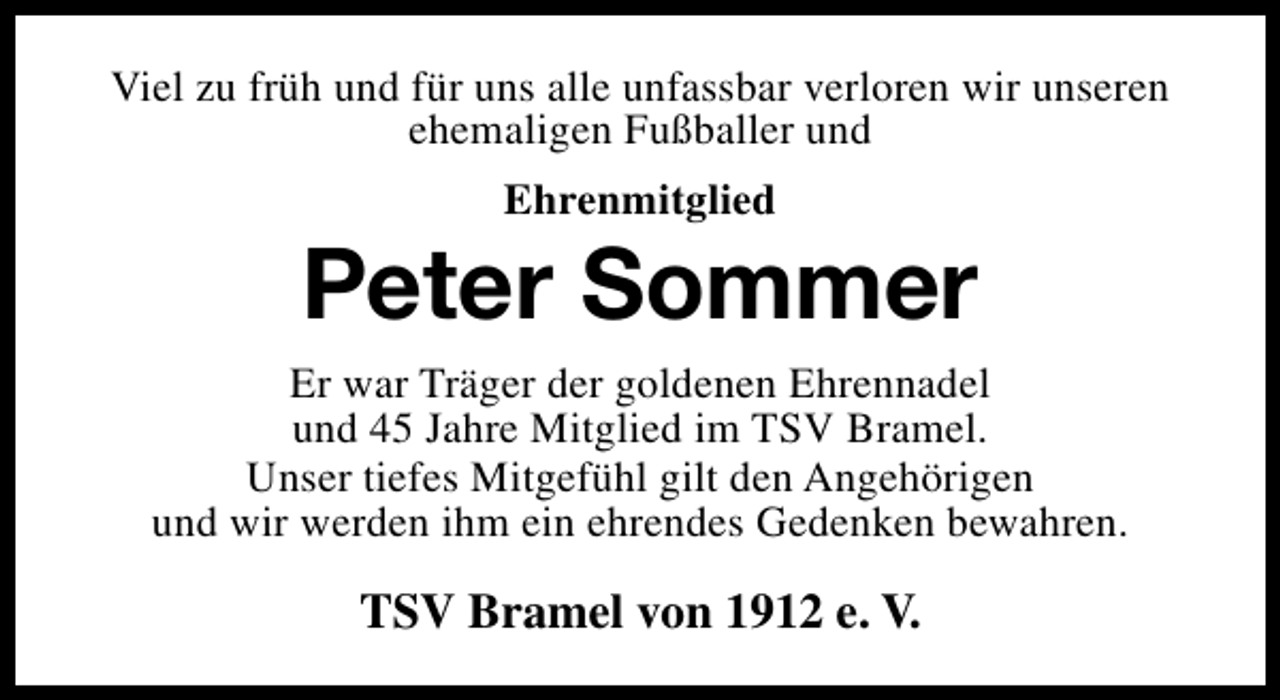 <p>Viel zu früh und für uns alle unfassbar verloren wir unseren<br />ehemaligen Fußballer und<br />Ehrenmitglied</p><p>Peter Sommer<br />Er war Träger der goldenen Ehrennadel<br />und 45 Jahre Mitglied im TSV Bramel.<br />Unser tiefes Mitgefühl gilt den Angehörigen<br />und wir werden ihm ein ehrendes Gedenken bewahren.</p><p>TSV Bramel von 1912 e. V.</p>