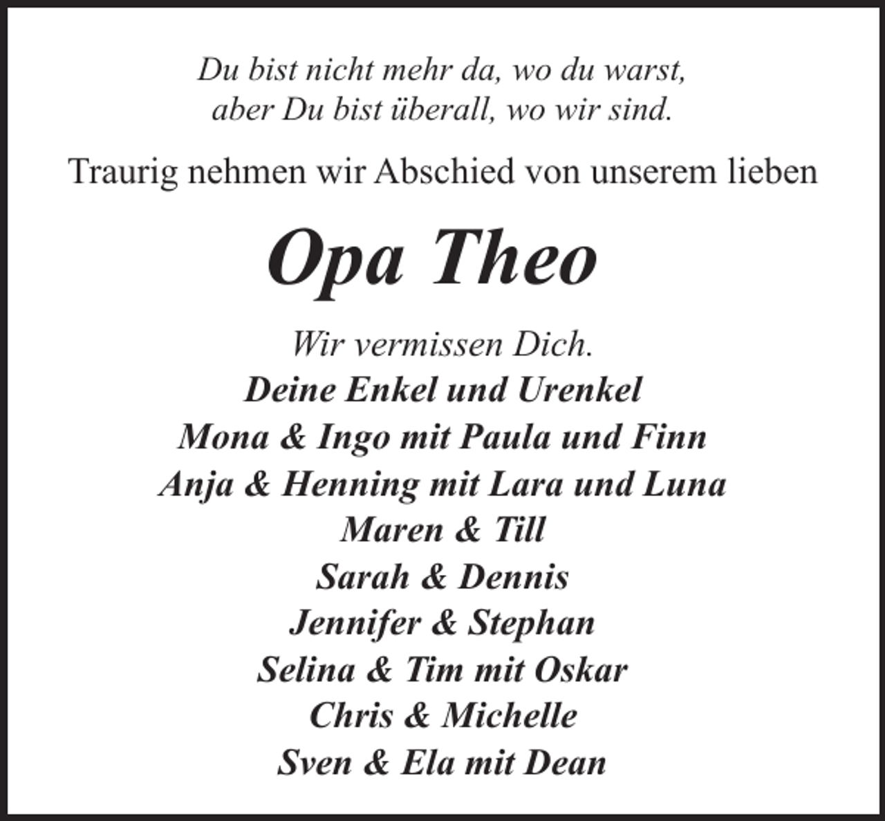 <p>Du bist nicht mehr da, wo du warst,<br />aber Du bist überall, wo wir sind.</p><p>Traurig nehmen wir Abschied von unserem lieben</p><p>Opa Theo<br />Wir vermissen Dich.<br />Deine Enkel und Urenkel<br />Mona &amp; Ingo mit Paula und Finn<br />Anja &amp; Henning mit Lara und Luna<br />Maren &amp; Till<br />Sarah &amp; Dennis<br />Jennifer &amp; Stephan<br />Selina &amp; Tim mit Oskar<br />Chris &amp; Michelle<br />Sven &amp; Ela mit Dean</p>