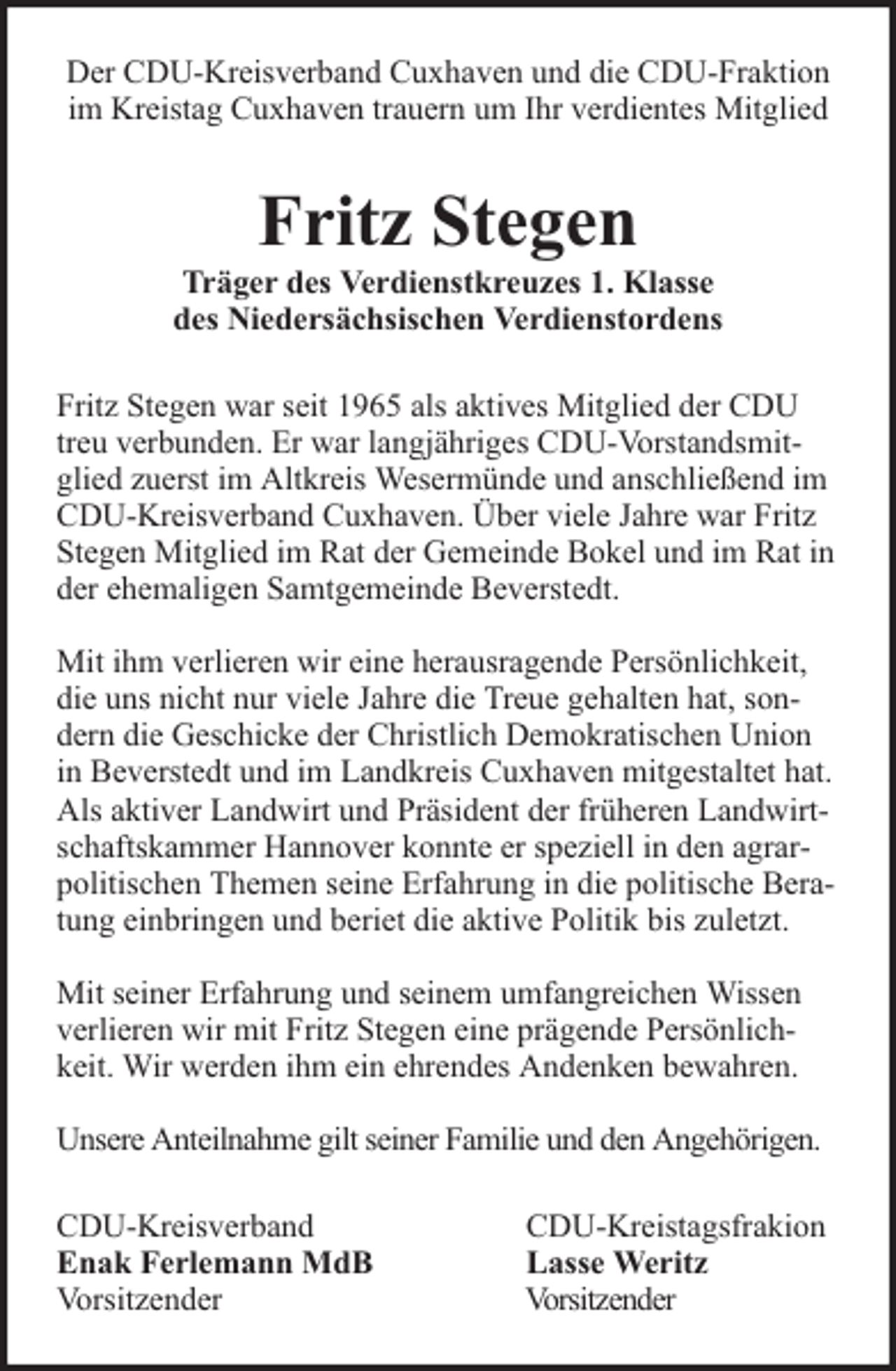 <p>Der CDU-Kreisverband Cuxhaven und die CDU-Fraktion<br />im Kreistag Cuxhaven trauern um Ihr verdientes Mitglied</p><p>Fritz Stegen</p><p>Träger des Verdienstkreuzes 1. Klasse<br />des Niedersächsischen Verdienstordens<br />Fritz Stegen war seit 1965 als aktives Mitglied der CDU<br />treu verbunden. Er war langjähriges CDU-Vorstandsmitglied zuerst im Altkreis Wesermünde und anschließend im<br />CDU-Kreisverband Cuxhaven. Über viele Jahre war Fritz<br />Stegen Mitglied im Rat der Gemeinde Bokel und im Rat in<br />der ehemaligen Samtgemeinde Beverstedt.<br />Mit ihm verlieren wir eine herausragende Persönlichkeit,<br />die uns nicht nur viele Jahre die Treue gehalten hat, sondern die Geschicke der Christlich Demokratischen Union<br />in Beverstedt und im Landkreis Cuxhaven mitgestaltet hat.<br />Als aktiver Landwirt und Präsident der früheren Landwirtschaftskammer Hannover konnte er speziell in den agrarpolitischen Themen seine Erfahrung in die politische Beratung einbringen und beriet die aktive Politik bis zuletzt.<br />Mit seiner Erfahrung und seinem umfangreichen Wissen<br />verlieren wir mit Fritz Stegen eine prägende Persönlichkeit. Wir werden ihm ein ehrendes Andenken bewahren.<br />Unsere Anteilnahme gilt seiner Familie und den Angehörigen.<br />CDU-Kreisverband<br />Enak Ferlemann MdB<br />Vorsitzender</p><p>CDU-Kreistagsfrakion<br />Lasse Weritz<br />Vorsitzender</p>