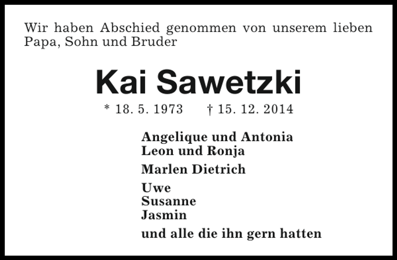 <p>Wir haben Abschied genommen von unserem lieben<br />Papa, Sohn und Bruder</p><p>Kai Sawetzki<br />* 18. 5. 1973</p><p>† 15. 12. 2014</p><p>Angelique und Antonia<br />Leon und Ronja<br />Marlen Dietrich<br />Uwe<br />Susanne<br />Jasmin<br />und alle die ihn gern hatten</p>