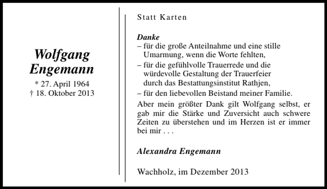 <p>Statt Karten</p><p>Wolfgang<br />Engemann<br />* 27. April 1964<br />† 18. Oktober 2013</p><p>Danke<br />– für die große Anteilnahme und eine stille<br />Umarmung, wenn die Worte fehlten,<br />– für die gefühlvolle Trauerrede und die<br />würdevolle Gestaltung der Trauerfeier<br />durch das Bestattungsinstitut Rathjen,<br />– für den liebevollen Beistand meiner Familie.<br />Aber mein größter Dank gilt Wolfgang selbst, er<br />gab mir die Stärke und Zuversicht auch schwere<br />Zeiten zu überstehen und im Herzen ist er immer<br />bei mir . . .</p><p>Alexandra Engemann<br />Wachholz, im Dezember 2013</p>
