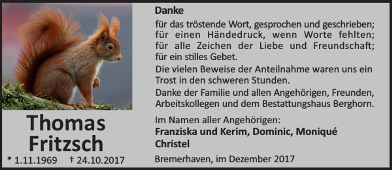 <p>Danke</p><p>Thomas<br />Fritzsch</p><p>* 1.11.1969</p><p>† 24.10.2017</p><p>für das tröstende Wort, gesprochen und geschrieben;<br />für einen Händedruck, wenn Worte fehlten;<br />für alle Zeichen der Liebe und Freundscha ;<br />für ein s lles Gebet.<br />Die vielen Beweise der Anteilnahme waren uns ein<br />Trost in den schweren Stunden.<br />Danke der Familie und allen Angehörigen, Freunden,<br />Arbeitskollegen und dem Besta ungshaus Berghorn.</p><p>Im Namen aller Angehörigen:<br />Franziska und Kerim, Dominic, Moniqué<br />Christel<br />Bremerhaven, im Dezember 2017</p>