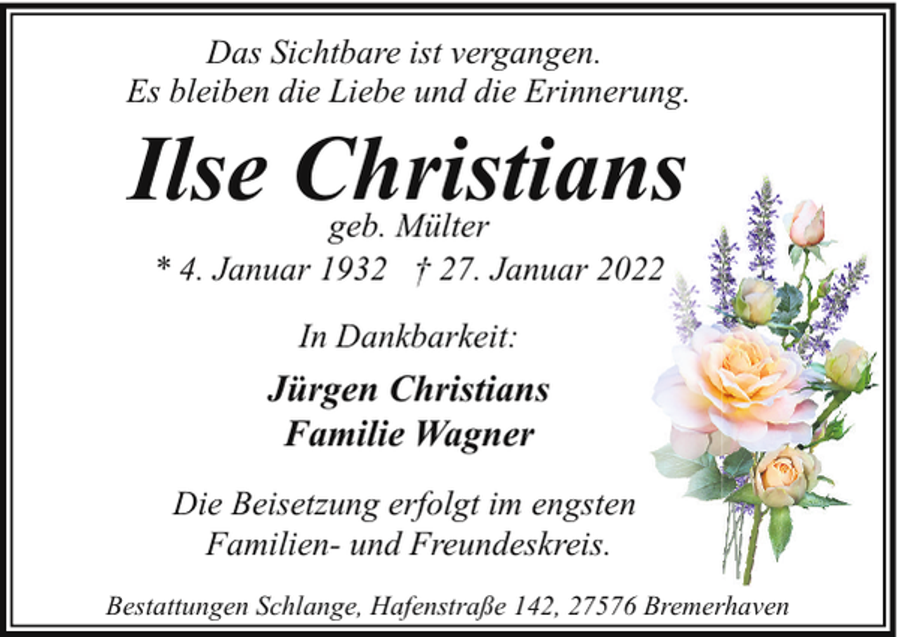 <p>Das Sichtbare ist vergangen.<br />Es bleiben die Liebe und die Erinnerung.</p><p>Ilse Christians<br />geb. Mülter<br />* 4. Januar 1932 † 27. Januar 2022<br />In Dankbarkeit:</p><p>Jürgen Christians<br />Familie Wagner<br />Die Beisetzung erfolgt im engsten<br />Familien- und Freundeskreis.<br />Bestattungen Schlange, Hafenstraße 142, 27576 Bremerhaven</p>