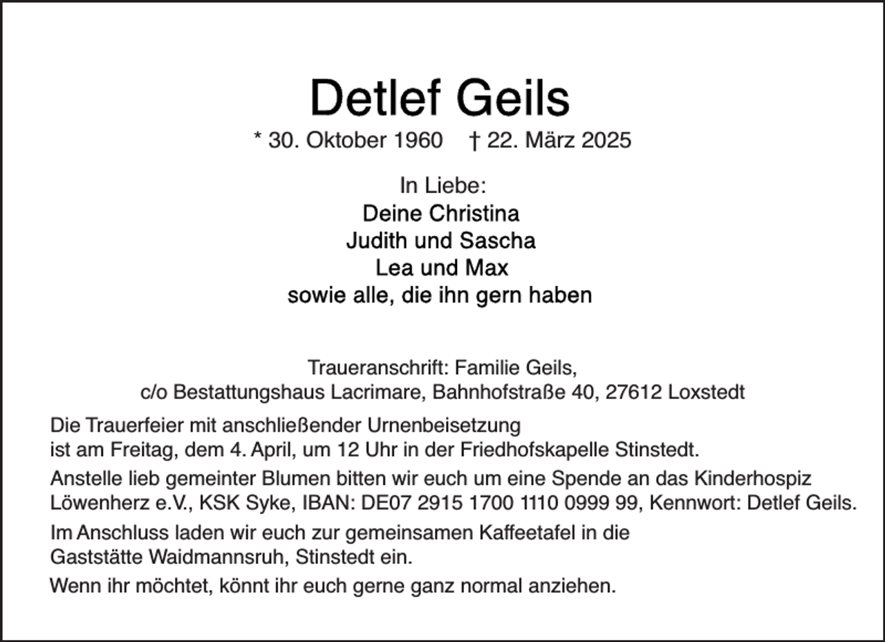 <p>* 30. Oktober 1960</p>
<p>† 22. März 2025</p>
<p>In Liebe:</p>
<p>Traueranschrift: Familie Geils,<br />c/o Bestattungshaus Lacrimare, Bahnhofstraße 40, 27612 Loxstedt<br />Die Trauerfeier mit anschließender Urnenbeisetzung<br />ist am Freitag, dem 4. April, um 12 Uhr in der Friedhofskapelle Stinstedt.<br />Anstelle lieb gemeinter Blumen bitten wir euch um eine Spende an das Kinderhospiz<br />Löwenherz e.V., KSK Syke, IBAN: DE07 2915 1700 1119, Kennwort: Detlef Geils.<br />Im Anschluss laden wir euch zur gemeinsamen Kaffeetafel in die<br />Gaststätte Waidmannsruh, Stinstedt ein.<br />Wenn ihr möchtet, könnt ihr euch gerne ganz normal anziehen.</p>
