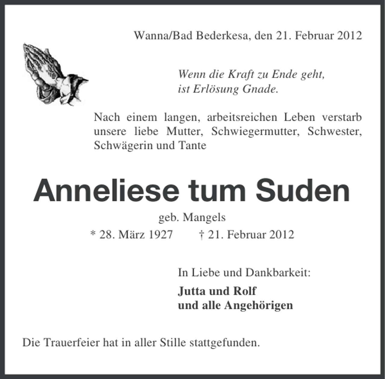 <p>Wanna/Bad Bederkesa, den 21. Februar 2012<br />Wenn die Kraft zu Ende geht,<br />ist Erlösung Gnade.<br />Nach einem langen, arbeitsreichen Leben verstarb<br />unsere liebe Mutter, Schwiegermutter, Schwester,<br />Schwägerin und Tante</p><p>Anneliese tum Suden<br />geb. Mangels<br />* 28. März 1927<br />† 21. Februar 2012<br />In Liebe und Dankbarkeit:<br />Jutta und Rolf<br />und alle Angehörigen<br />Die Trauerfeier hat in aller Stille stattgefunden.</p>