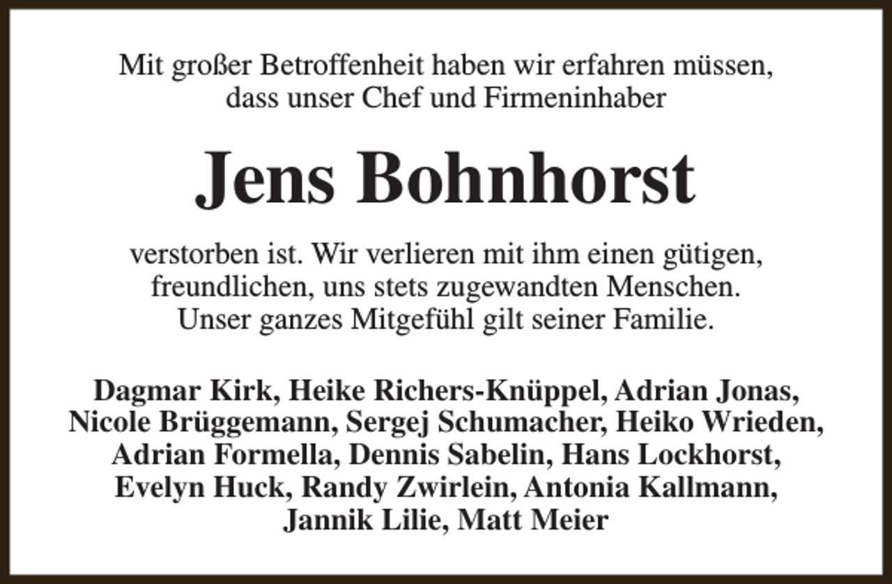 <p>Mit großer Betroffenheit haben wir erfahren müssen,<br />dass unser Chef und Firmeninhaber</p><p>Jens Bohnhorst<br />verstorben ist. Wir verlieren mit ihm einen gütigen,<br />freundlichen, uns stets zugewandten Menschen.<br />Unser ganzes Mitgefühl gilt seiner Familie.<br />Dagmar Kirk, Heike Richers-Knüppel, Adrian Jonas,<br />Nicole Brüggemann, Sergej Schumacher, Heiko Wrieden,<br />Adrian Formella, Dennis Sabelin, Hans Lockhorst,<br />Evelyn Huck, Randy Zwirlein, Antonia Kallmann,<br />Jannik Lilie, Matt Meier</p>