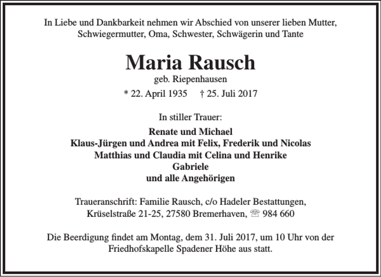 <p>In Liebe und Dankbarkeit nehmen wir Abschied von unserer lieben Mutter,<br />Schwiegermutter, Oma, Schwester, Schwägerin und Tante</p><p>Maria Rausch</p><p>geb. Riepenhausen<br />* 22. April 1935 † 25. Juli 2017<br />In stiller Trauer:<br />Renate und Michael<br />Klaus-Jürgen und Andrea mit Felix, Frederik und Nicolas<br />Matthias und Claudia mit Celina und Henrike<br />Gabriele<br />und alle Angehörigen<br />Traueranschrift: Familie Rausch, c/o Hadeler Bestattungen,<br />Krüselstraße 21-25, 27580 Bremerhaven,  984 660<br />Die Beerdigung findet am Montag, dem 31. Juli 2017, um 10 Uhr von der<br />Friedhofskapelle Spadener Höhe aus statt.</p>