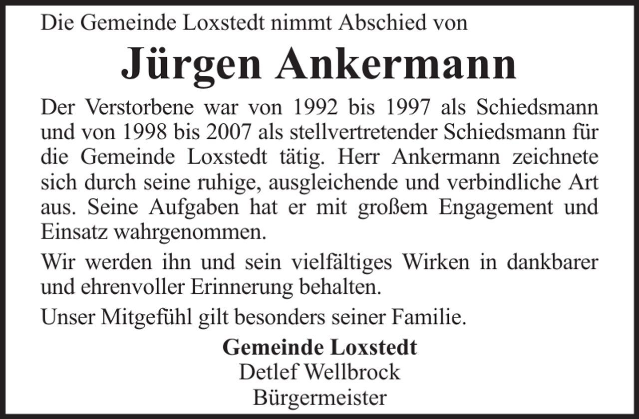 <p>Die Gemeinde Loxstedt nimmt Abschied von</p><p>Jürgen Ankermann</p><p>Der Verstorbene war von 1992 bis 1997 als Schiedsmann<br />und von 1998 bis 2007 als stellvertretender Schiedsmann für<br />die Gemeinde Loxstedt tätig. Herr Ankermann zeichnete<br />sich durch seine ruhige, ausgleichende und verbindliche Art<br />aus. Seine Aufgaben hat er mit großem Engagement und<br />Einsatz wahrgenommen.<br />Wir werden ihn und sein vielfältiges Wirken in dankbarer<br />und ehrenvoller Erinnerung behalten.<br />Unser Mitgefühl gilt besonders seiner Familie.<br />Gemeinde Loxstedt<br />Detlef Wellbrock<br />Bürgermeister</p>