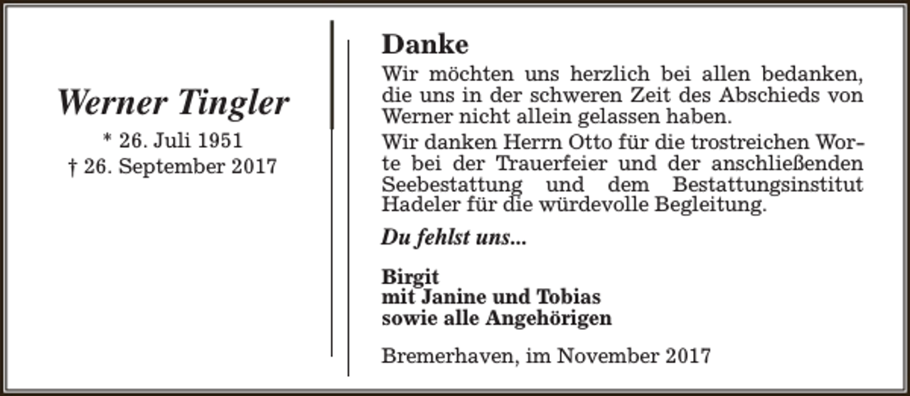 <p>Danke</p><p>Werner Tingler<br />* 26. Juli 1951<br />† 26. September 2017</p><p>Wir möchten uns herzlich bei allen bedanken,<br />die uns in der schweren Zeit des Abschieds von<br />Werner nicht allein gelassen haben.<br />Wir danken Herrn Otto für die trostreichen Worte bei der Trauerfeier und der anschließenden<br />Seebestattung und dem Bestattungsinstitut<br />Hadeler für die würdevolle Begleitung.</p><p>Du fehlst uns...<br />Birgit<br />mit Janine und Tobias<br />sowie alle Angehörigen<br />Bremerhaven, im November 2017</p>