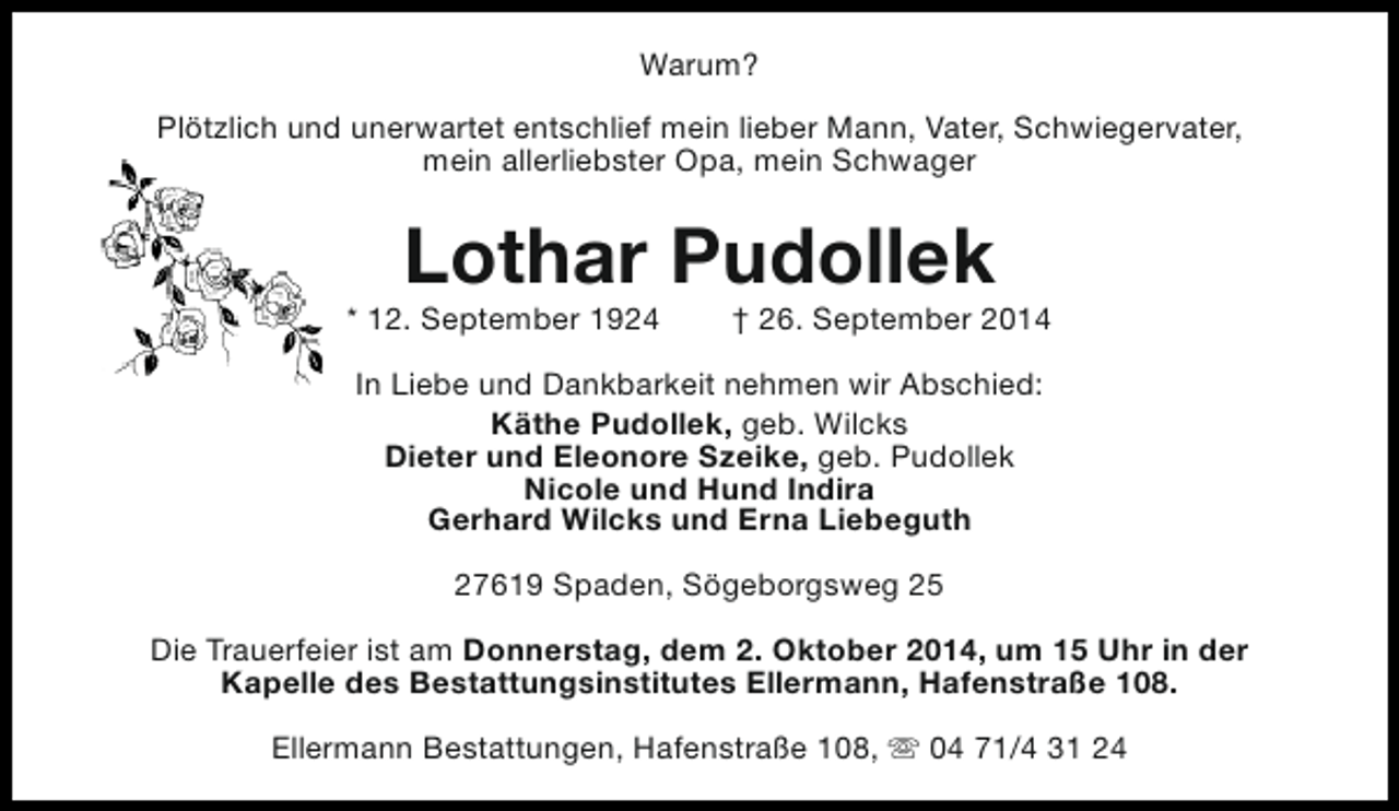 <p>Warum?<br />Plötzlich und unerwartet entschlief mein lieber Mann, Vater, Schwiegervater,<br />mein allerliebster Opa, mein Schwager</p>
<p>Lothar Pudollek</p>
<p>* 12. September 1924</p>
<p>† 26. September 2014</p>
<p>In Liebe und Dankbarkeit nehmen wir Abschied:<br />Käthe Pudollek, geb. Wilcks<br />Dieter und Eleonore Szeike, geb. Pudollek<br />Nicole und Hund Indira<br />Gerhard Wilcks und Erna Liebeguth<br />27619 Spaden, Sögeborgsweg 25<br />Die Trauerfeier ist am Donnerstag, dem 2. Oktober 2014, um 15 Uhr in der<br />Kapelle des Bestattungsinstitutes Ellermann, Hafenstraße 108.<br />Ellermann Bestattungen, Hafenstraße 108, s 04 71/4 31 24</p>
