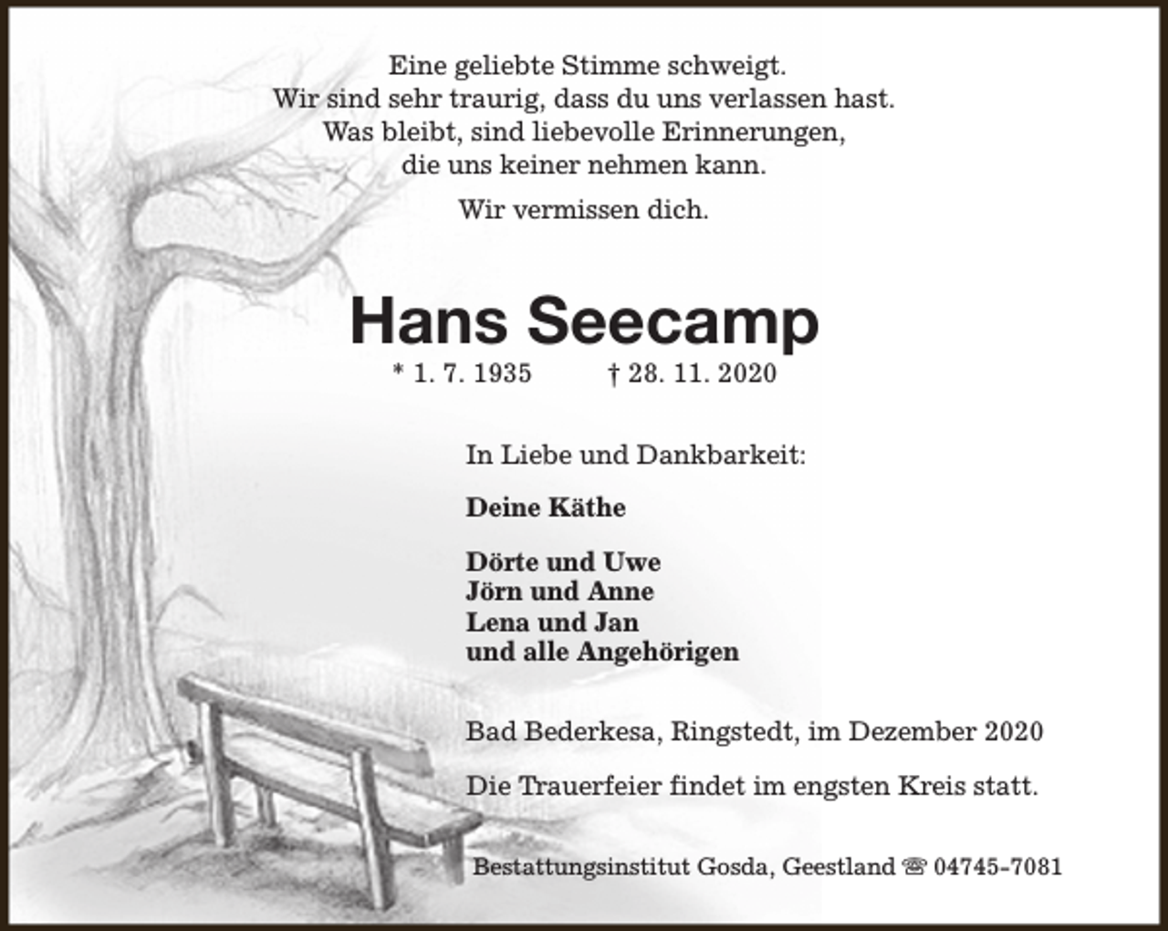 <p>Eine geliebte Stimme schweigt.<br />Wir sind sehr traurig, dass du uns verlassen hast.<br />Was bleibt, sind liebevolle Erinnerungen,<br />die uns keiner nehmen kann.<br />Wir vermissen dich.</p><p>Hans Seecamp<br />* 1. 7. 1935</p><p>† 28. 11. 2020</p><p>In Liebe und Dankbarkeit:<br />Deine Käthe<br />Dörte und Uwe<br />Jörn und Anne<br />Lena und Jan<br />und alle Angehörigen<br />Bad Bederkesa, Ringstedt, im Dezember 2020<br />Die Trauerfeier findet im engsten Kreis statt.<br />Bestattungsinstitut Gosda, Geestland s 04745-7081</p>