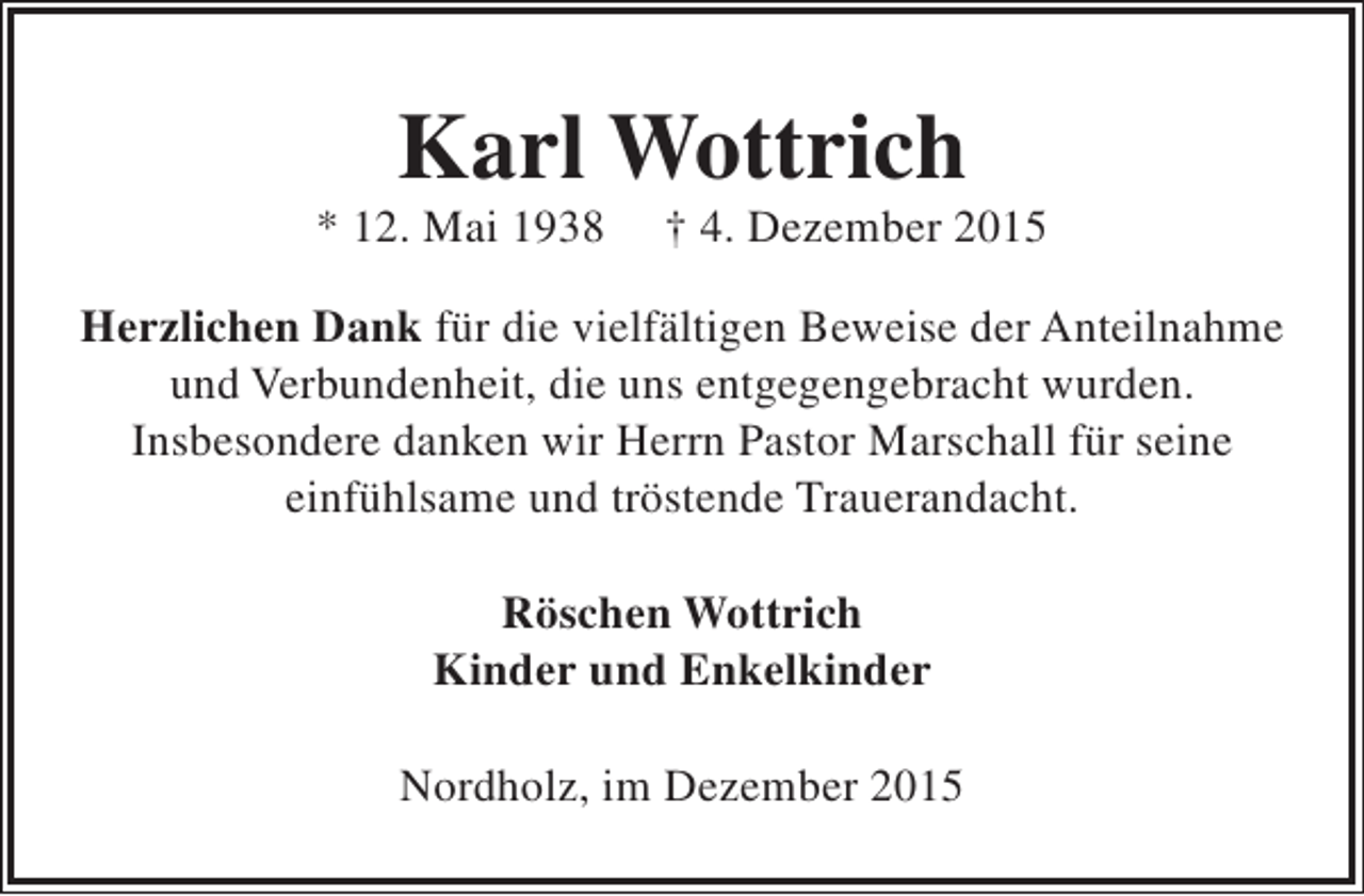 <p>Karl Wottrich</p><p>* 12. Mai 1938</p><p>† 4. Dezember 2015</p><p>Herzlichen Dank für die vielfältigen Beweise der Anteilnahme<br />und Verbundenheit, die uns entgegengebracht wurden.<br />Insbesondere danken wir Herrn Pastor Marschall für seine<br />einfühlsame und tröstende Trauerandacht.<br />Röschen Wottrich<br />Kinder und Enkelkinder<br />Nordholz, im Dezember 2015</p>