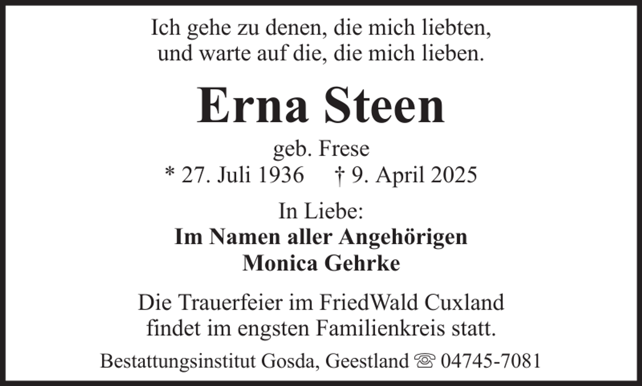 <p>Ich gehe zu denen, die mich liebten,<br />und warte auf die, die mich lieben.</p><p>Erna Steen<br />geb. Frese<br />* 27. Juli 1936 † 9. April 2025<br />In Liebe:<br />Im Namen aller Angehörigen<br />Monica Gehrke<br />Die Trauerfeier im FriedWald Cuxland<br />findet im engsten Familienkreis statt.<br />Bestattungsinstitut Gosda, Geestland</p><p>04745-7081</p>