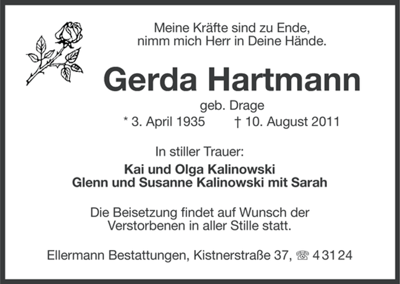 <p>Meine Kräfte sind zu Ende,<br />nimm mich Herr in Deine Hände.</p><p>Gerda Hartmann<br />geb. Drage<br />* 3. April 1935<br />† 10. August 2011<br />In stiller Trauer:<br />Kai und Olga Kalinowski<br />Glenn und Susanne Kalinowski mit Sarah<br />Die Beisetzung findet auf Wunsch der<br />Verstorbenen in aller Stille statt.<br />Ellermann Bestattungen, Kistnerstraße 37, 4 31 24</p>