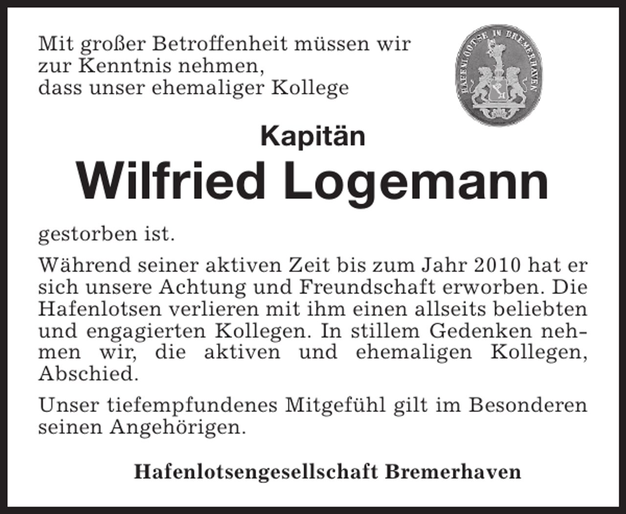 <p>Mit großer Betroffenheit müssen wir<br />zur Kenntnis nehmen,<br />dass unser ehemaliger Kollege</p><p>Kapitän</p><p>Wilfried Logemann<br />gestorben ist.<br />Während seiner aktiven Zeit bis zum Jahr 2010 hat er<br />sich unsere Achtung und Freundschaft erworben. Die<br />Hafenlotsen verlieren mit ihm einen allseits beliebten<br />und engagierten Kollegen. In stillem Gedenken nehmen wir, die aktiven und ehemaligen Kollegen,<br />Abschied.<br />Unser tiefempfundenes Mitgefühl gilt im Besonderen<br />seinen Angehörigen.<br />Hafenlotsengesellschaft Bremerhaven</p>