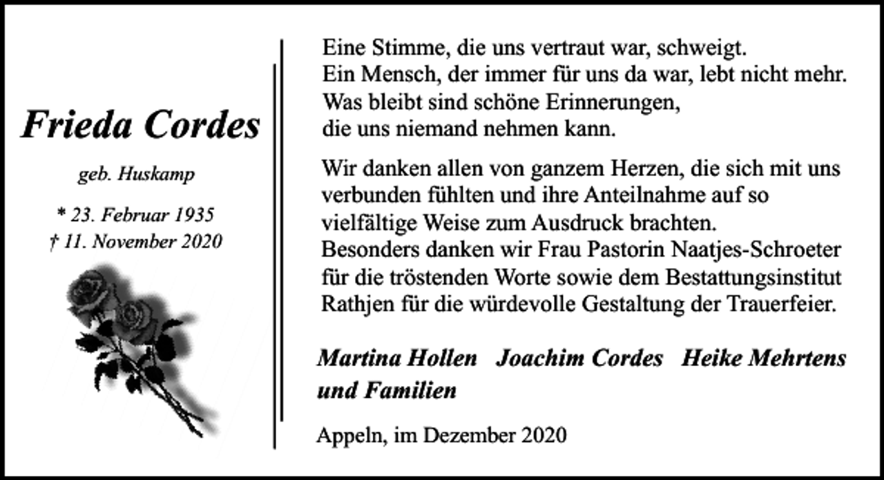 <p>Frieda Cordes<br />geb. Huskamp<br />* 23. Februar 1935<br />† 11. November 2020</p><p>Eine Stimme, die uns vertraut war, schweigt.<br />Ein Mensch, der immer für uns da war, lebt nicht mehr.<br />Was bleibt sind schöne Erinnerungen,<br />die uns niemand nehmen kann.<br />Wir danken allen von ganzem Herzen, die sich mit uns<br />verbunden fühlten und ihre Anteilnahme auf so<br />vielfältige Weise zum Ausdruck brachten.<br />Besonders danken wir Frau Pastorin Naatjes-Schroeter<br />für die tröstenden Worte sowie dem Bestattungsinstitut<br />Rathjen für die würdevolle Gestaltung der Trauerfeier.</p><p>Martina Hollen Joachim Cordes Heike Mehrtens<br />und Familien<br />Appeln, im Dezember 2020</p>