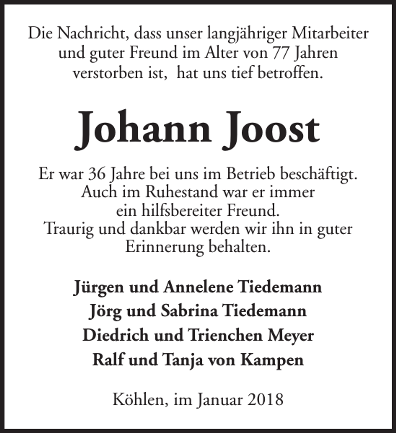 <p>Die Nachricht, dass unser langjähriger Mitarbeiter<br />und guter Freund im Alter von 77 Jahren<br />verstorben ist, hat uns tief betroffen.</p><p>Johann Joost<br />Er war 36 Jahre bei uns im Betrieb beschäftigt.<br />Auch im Ruhestand war er immer<br />ein hilfsbereiter Freund.<br />Traurig und dankbar werden wir ihn in guter<br />Erinnerung behalten.</p><p>Jürgen und Annelene Tiedemann<br />Jörg und Sabrina Tiedemann<br />Diedrich und Trienchen Meyer<br />Ralf und Tanja von Kampen<br />Köhlen, im Januar 2018</p>