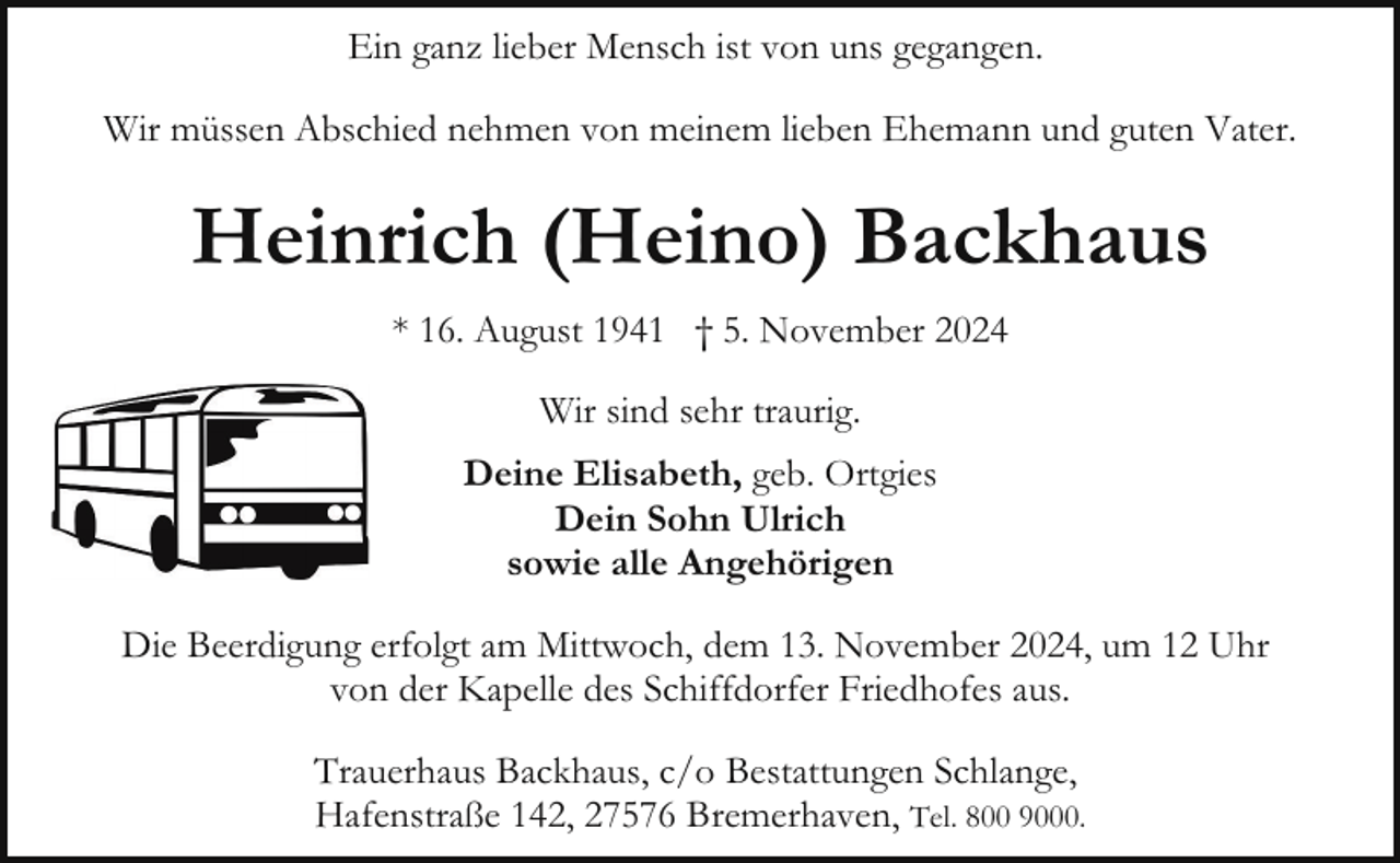 <p>Ein ganz lieber Mensch ist von uns gegangen.<br />Wir müssen Abschied nehmen von meinem lieben Ehemann und guten Vater.</p><p>Heinrich (Heino) Backhaus<br />* 16. August 1941 † 5. November 2024<br />Wir sind sehr traurig.<br />Deine Elisabeth, geb. Ortgies<br />Dein Sohn Ulrich<br />sowie alle Angehörigen<br />Die Beerdigung erfolgt am Mittwoch, dem 13. November 2024, um 12 Uhr<br />von der Kapelle des Schiffdorfer Friedhofes aus.<br />Trauerhaus Backhaus, c/o Bestattungen Schlange,<br />Hafenstraße 142, 27576 Bremerhaven, Tel. 800 9000.</p>