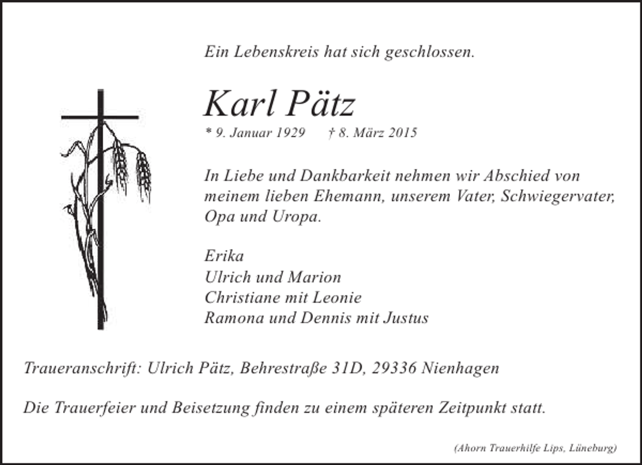 <p>Ein Lebenskreis hat sich geschlossen.</p><p>Karl Pätz<br />* 9. Januar 1929</p><p>† 8. März 2015</p><p>In Liebe und Dankbarkeit nehmen wir Abschied von<br />meinem lieben Ehemann, unserem Vater, Schwiegervater,<br />Opa und Uropa.<br />Erika<br />Ulrich und Marion<br />Christiane mit Leonie<br />Ramona und Dennis mit Justus<br />Traueranschrift: Ulrich Pätz, Behrestraße 31D, 29336 Nienhagen<br />Die Trauerfeier und Beisetzung finden zu einem späteren Zeitpunkt statt.<br />(Ahorn Trauerhilfe Lips, Lüneburg)</p>
