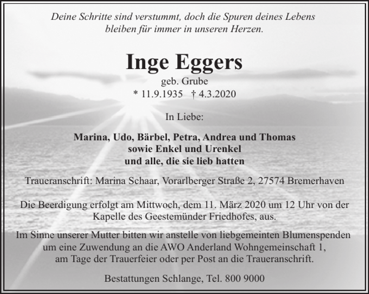 <p>Deine Schritte sind verstummt, doch die Spuren deines Lebens<br />bleiben für immer in unseren Herzen.</p><p>Inge Eggers<br />geb. Grube<br />* 11.9.1935 † 4.3.2020<br />In Liebe:<br />Marina, Udo, Bärbel, Petra, Andrea und Thomas<br />sowie Enkel und Urenkel<br />und alle, die sie lieb hatten<br />Traueranschrift: Marina Schaar, Vorarlberger Straße 2, 27574 Bremerhaven<br />Die Beerdigung erfolgt am Mittwoch, dem 11. März 2020 um 12 Uhr von der<br />Kapelle des Geestemünder Friedhofes, aus.<br />Im Sinne unserer Mutter bitten wir anstelle von liebgemeinten Blumenspenden<br />um eine Zuwendung an die AWO Anderland Wohngemeinschaft 1,<br />am Tage der Trauerfeier oder per Post an die Traueranschrift.<br />Bestattungen Schlange, Tel. 800 9000</p>