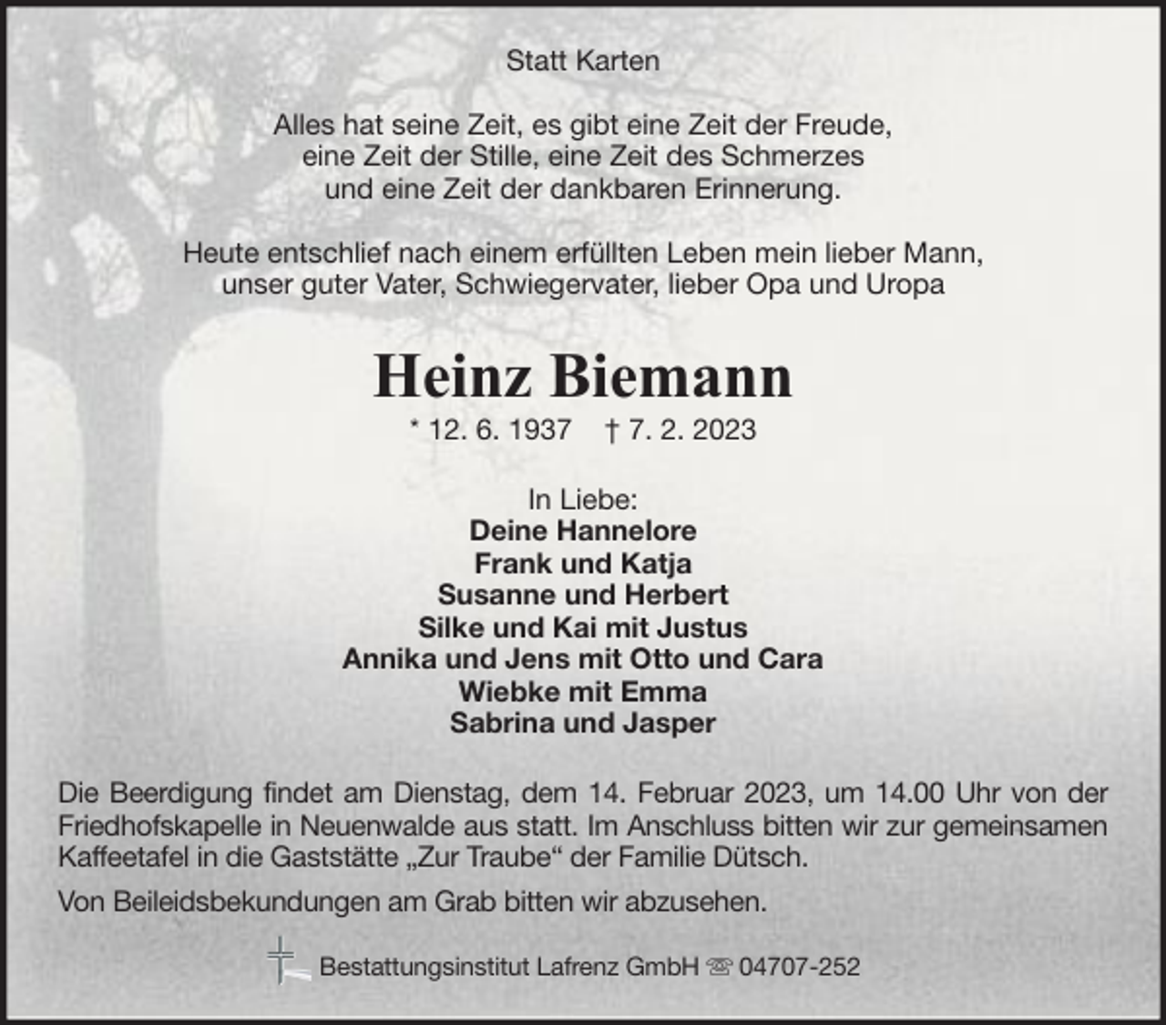 <p>Statt Karten<br />Alles hat seine Zeit, es gibt eine Zeit der Freude,<br />eine Zeit der Stille, eine Zeit des Schmerzes<br />und eine Zeit der dankbaren Erinnerung.<br />Heute entschlief nach einem erfüllten Leben mein lieber Mann,<br />unser guter Vater, Schwiegervater, lieber Opa und Uropa</p><p>Heinz Biemann<br />* 12. 6. 1937</p><p>† 7. 2. 2023</p><p>In Liebe:<br />Deine Hannelore<br />Frank und Katja<br />Susanne und Herbert<br />Silke und Kai mit Justus<br />Annika und Jens mit Otto und Cara<br />Wiebke mit Emma<br />Sabrina und Jasper<br />Die Beerdigung findet am Dienstag, dem 14. Februar 2023, um 14.00 Uhr von der<br />Friedhofskapelle in Neuenwalde aus statt. Im Anschluss bitten wir zur gemeinsamen<br />Kaffeetafel in die Gaststätte „Zur Traube“ der Familie Dütsch.<br />Von Beileidsbekundungen am Grab bitten wir abzusehen.<br />Bestattungsinstitut Lafrenz GmbH</p><p>04707-252</p>