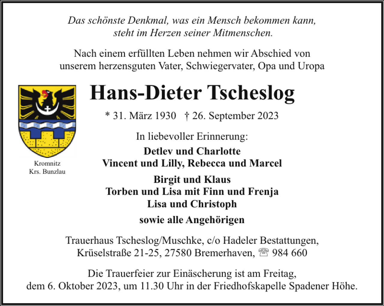 <p>Das schönste Denkmal, was ein Mensch bekommen kann,<br />steht im Herzen seiner Mitmenschen.<br />Nach einem erfüllten Leben nehmen wir Abschied von<br />unserem herzensguten Vater, Schwiegervater, Opa und Uropa</p><p>Hans-Dieter Tscheslog<br />* 31. März 1930 † 26. September 2023</p><p>Kromnitz<br />Krs. Bunzlau</p><p>In liebevoller Erinnerung:<br />Detlev und Charlotte<br />Vincent und Lilly, Rebecca und Marcel<br />Birgit und Klaus<br />Torben und Lisa mit Finn und Frenja<br />Lisa und Christoph<br />sowie alle Angehörigen</p><p>Trauerhaus Tscheslog/Muschke, c/o Hadeler Bestattungen,<br />Krüselstraße 21-25, 27580 Bremerhaven, ' 984 660<br />Die Trauerfeier zur Einäscherung ist am Freitag,<br />dem 6. Oktober 2023, um 11.30 Uhr in der Friedhofskapelle Spadener Höhe.</p>