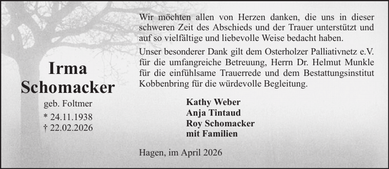 <p>Irma<br />Schomacker<br />geb. Foltmer<br />* 24.11.1938<br />† 22.02.2026</p>
<p>Wir möchten allen von Herzen danken, die uns in dieser<br />schweren Zeit des Abschieds und der Trauer unterstützt und<br />auf so vielfältige und liebevolle Weise bedacht haben.<br />Unser besonderer Dank gilt dem Osterholzer Palliativnetz e.V.<br />für die umfangreiche Betreuung, Herrn Dr. Helmut Munkle<br />für die einfühlsame Trauerrede und dem Bestattungsinstitut<br />Kobbenbring für die würdevolle Begleitung.<br />Kathy Weber<br />Anja Tintaud<br />Roy Schomacker<br />mit Familien<br />Hagen, im April 2026</p>