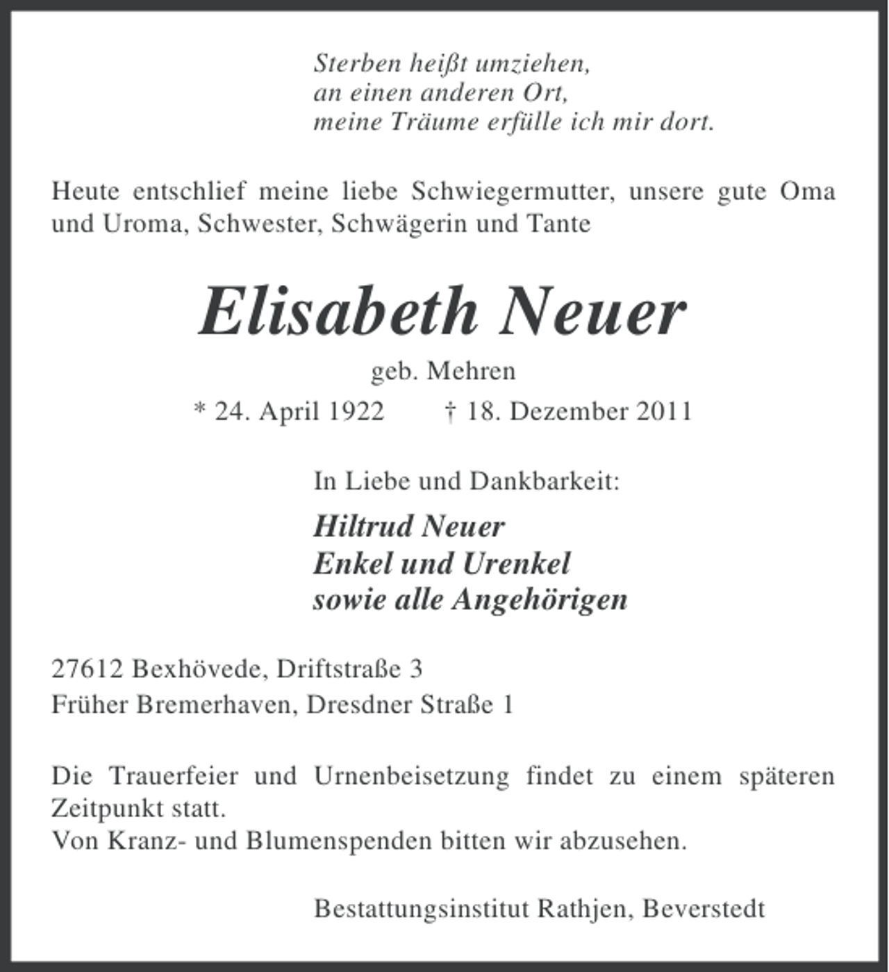 <p>Sterben heißt umziehen,<br />an einen anderen Ort,<br />meine Träume erfülle ich mir dort.<br />Heute entschlief meine liebe Schwiegermutter, unsere gute Oma<br />und Uroma, Schwester, Schwägerin und Tante</p><p>Elisabeth Neuer<br />geb. Mehren<br />* 24. April 1922<br />† 18. Dezember 2011<br />In Liebe und Dankbarkeit:</p><p>Hiltrud Neuer<br />Enkel und Urenkel<br />sowie alle Angehörigen<br />27612 Bexhövede, Driftstraße 3<br />Früher Bremerhaven, Dresdner Straße 1<br />Die Trauerfeier und Urnenbeisetzung findet zu einem späteren<br />Zeitpunkt statt.<br />Von Kranz- und Blumenspenden bitten wir abzusehen.<br />Bestattungsinstitut Rathjen, Beverstedt</p>