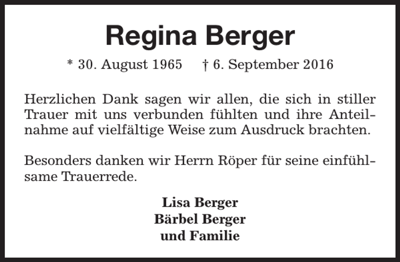 <p>Regina Berger<br />* 30. August 1965</p><p>† 6. September 2016</p><p>Herzlichen Dank sagen wir allen, die sich in stiller<br />Trauer mit uns verbunden fühlten und ihre Anteilnahme auf vielfältige Weise zum Ausdruck brachten.<br />Besonders danken wir Herrn Röper für seine einfühlsame Trauerrede.<br />Lisa Berger<br />Bärbel Berger<br />und Familie</p>