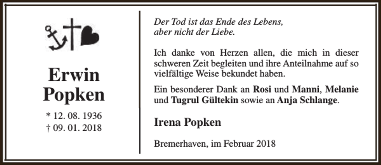 <p>Der Tod ist das Ende des Lebens,<br />aber nicht der Liebe.</p><p>Erwin<br />Popken<br />* 12. 08. 1936<br />† 09. 01. 2018</p><p>Ich danke von Herzen allen, die mich in dieser<br />schweren Zeit begleiten und ihre Anteilnahme auf so<br />vielfältige Weise bekundet haben.<br />Ein besonderer Dank an Rosi und Manni, Melanie<br />und Tugrul Gültekin sowie an Anja Schlange.</p><p>Irena Popken<br />Bremerhaven, im Februar 2018</p>
