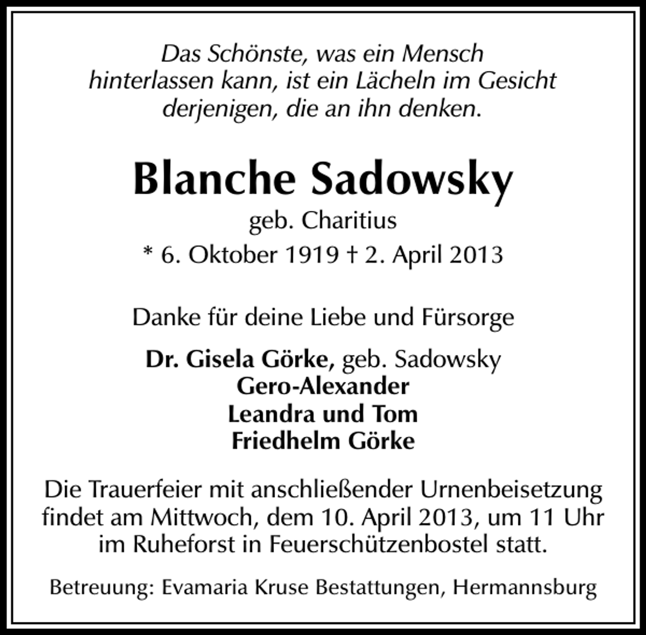 <p>Das Schönste, was ein Mensch<br />hinterlassen kann, ist ein Lächeln im Gesicht<br />derjenigen, die an ihn denken.</p><p>Blanche Sadowsky<br />geb. Charitius<br />* 6. Oktober 1919 † 2. April 2013</p><p>Danke für deine Liebe und Fürsorge<br />Dr. Gisela Görke, geb. Sadowsky<br />Gero-Alexander<br />Leandra und Tom<br />Friedhelm Görke<br />Die Trauerfeier mit anschließender Urnenbeisetzung<br />ﬁndet am Mittwoch, dem 10. April 2013, um 11 Uhr<br />im Ruheforst in Feuerschützenbostel statt.<br />Betreuung: Evamaria Kruse Bestattungen, Hermannsburg</p>