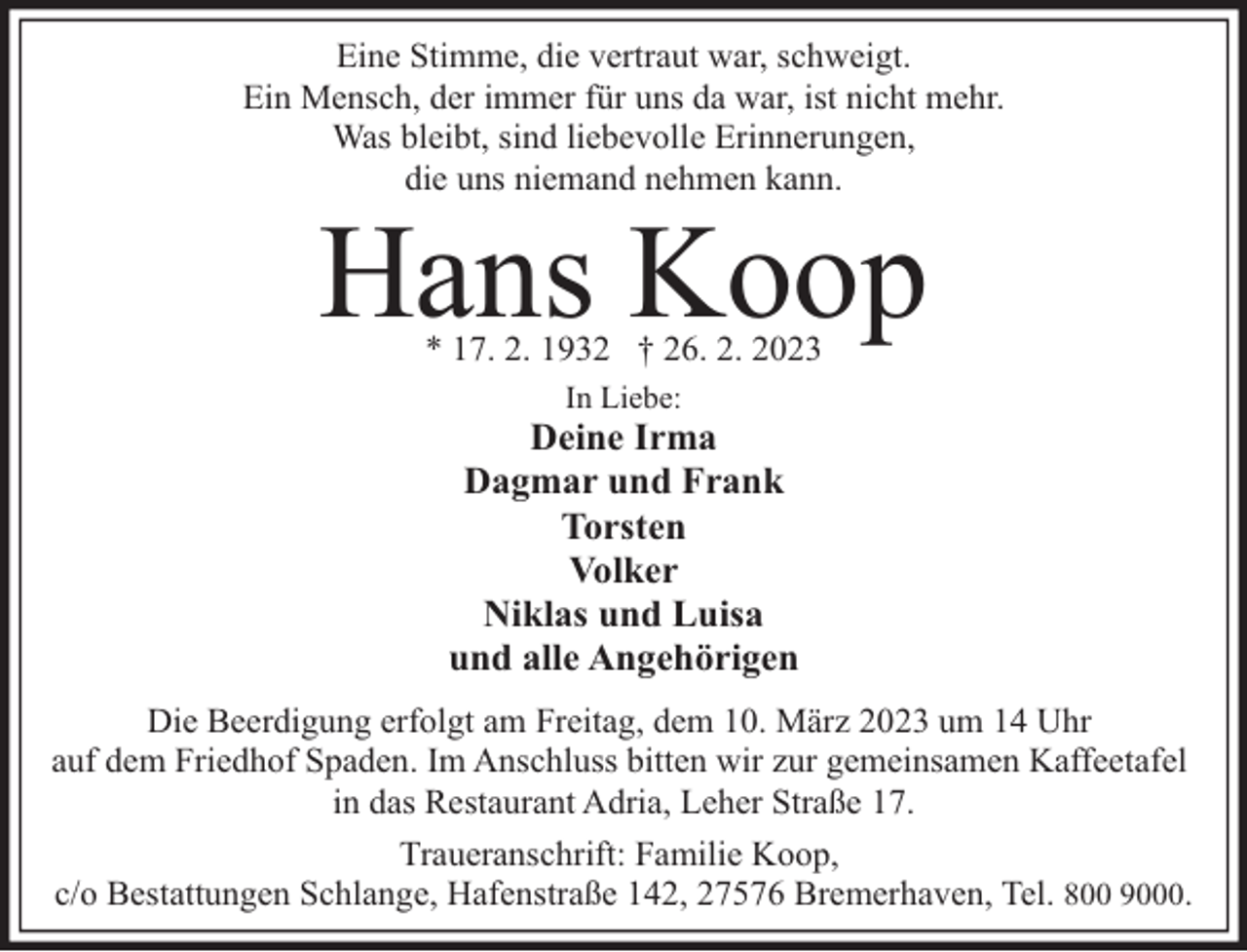 <p>Eine Stimme, die vertraut war, schweigt.<br />Ein Mensch, der immer für uns da war, ist nicht mehr.<br />Was bleibt, sind liebevolle Erinnerungen,<br />die uns niemand nehmen kann.</p><p>Hans Koop<br />* 17. 2. 1932 † 26. 2. 2023<br />In Liebe:</p><p>Deine Irma<br />Dagmar und Frank<br />Torsten<br />Volker<br />Niklas und Luisa<br />und alle Angehörigen<br />Die Beerdigung erfolgt am Freitag, dem 10. März 2023 um 14 Uhr<br />auf dem Friedhof Spaden. Im Anschluss bitten wir zur gemeinsamen Kaffeetafel<br />in das Restaurant Adria, Leher Straße 17.<br />Traueranschrift: Familie Koop,<br />c/o Bestattungen Schlange, Hafenstraße 142, 27576 Bremerhaven, Tel. 800 9000.</p>