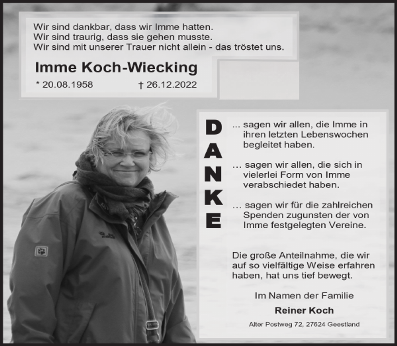 <p>Wir sind dankbar, dass wir Imme hatten.<br />Wir sind traurig, dass sie gehen musste.<br />Wir sind mit unserer Trauer nicht allein - das tröstet uns.</p><p>Imme Koch-Wiecking<br />* 20.08.1958</p><p>† 26.12.2022</p><p>D<br />A<br />N<br />K<br />E</p><p>... sagen wir allen, die Imme in<br />ihren letzten Lebenswochen<br />begleitet haben.<br />… sagen wir allen, die sich in<br />vielerlei Form von Imme<br />verabschiedet haben.<br />… sagen wir für die zahlreichen<br />Spenden zugunsten der von<br />Imme festgelegten Vereine.<br />Die große Anteilnahme, die wir<br />auf so vielfältige Weise erfahren<br />haben, hat uns tief bewegt.<br />Im Namen der Familie<br />Reiner Koch<br />Alter Postweg 72, 27624 Geestland</p>