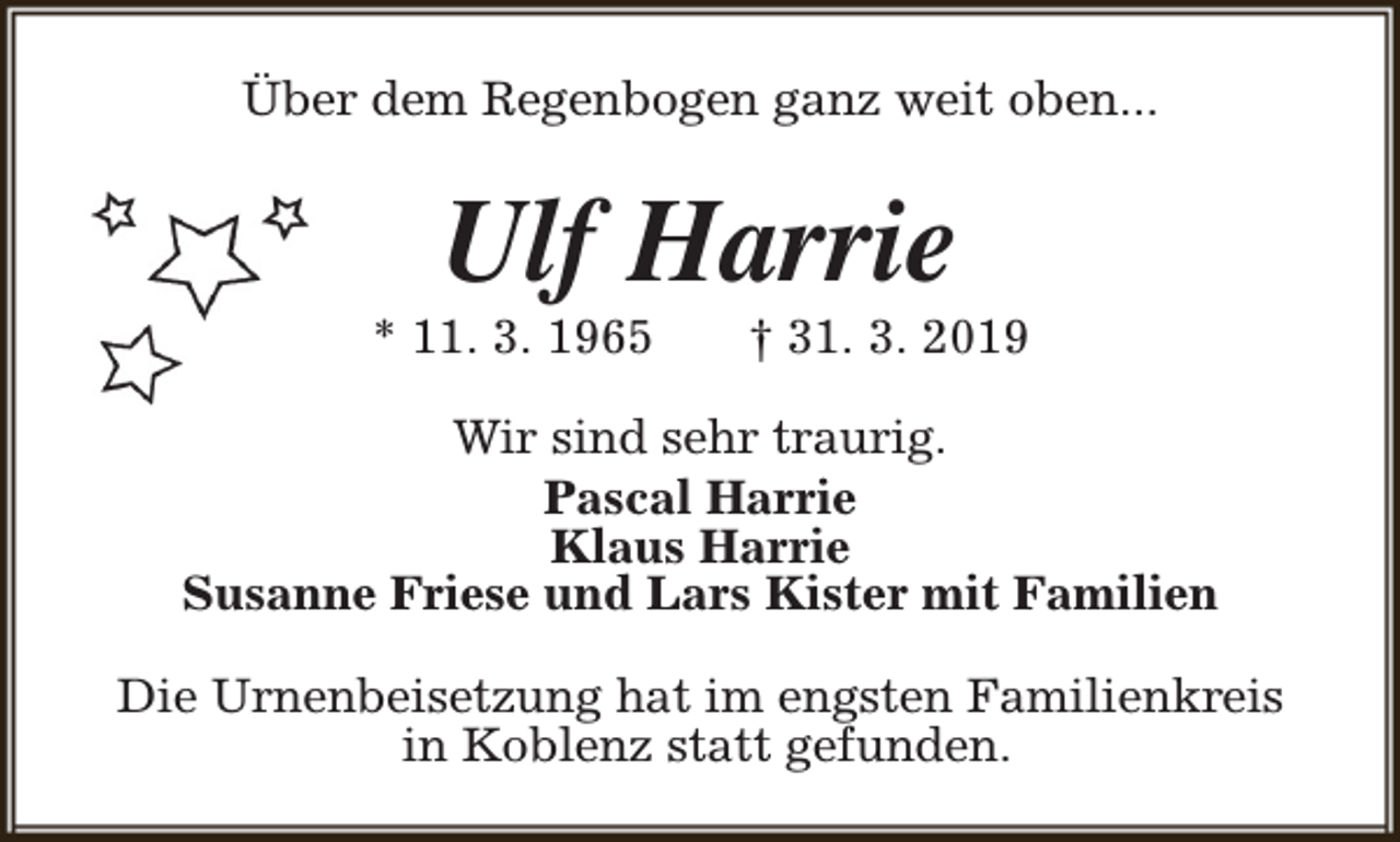 <p>Über dem Regenbogen ganz weit oben...</p><p>Ulf Harrie</p><p>* 11. 3. 1965</p><p>† 31. 3. 2019</p><p>Wir sind sehr traurig.<br />Pascal Harrie<br />Klaus Harrie<br />Susanne Friese und Lars Kister mit Familien<br />Die Urnenbeisetzung hat im engsten Familienkreis<br />in Koblenz statt gefunden.</p>