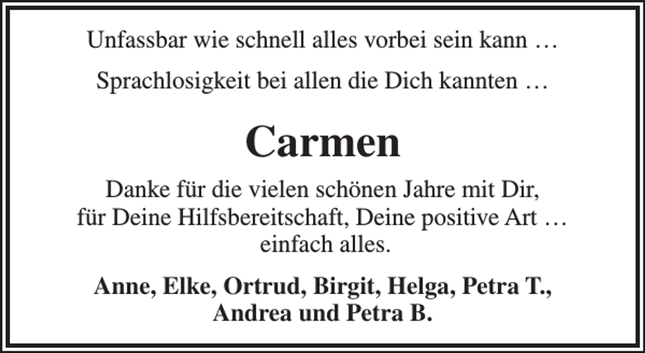 <p>Unfassbar wie schnell alles vorbei sein kann …<br />Sprachlosigkeit bei allen die Dich kannten …</p><p>Carmen<br />Danke für die vielen schönen Jahre mit Dir,<br />für Deine Hilfsbereitschaft, Deine positive Art …<br />einfach alles.<br />Anne, Elke, Ortrud, Birgit, Helga, Petra T.,<br />Andrea und Petra B.</p>