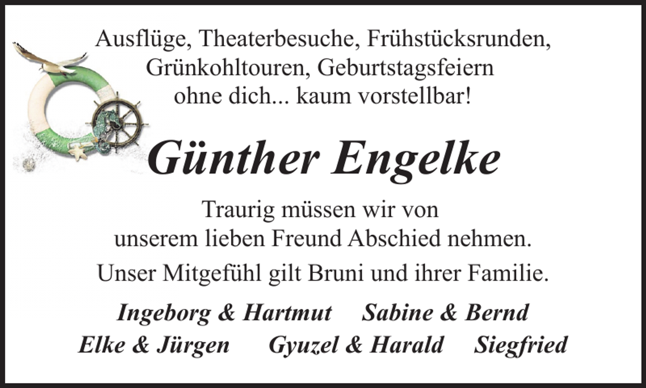 <p>Ausflüge, Theaterbesuche, Frühstücksrunden,<br />Grünkohltouren, Geburtstagsfeiern<br />ohne dich... kaum vorstellbar!</p><p>Günther Engelke<br />Traurig müssen wir von<br />unserem lieben Freund Abschied nehmen.<br />Unser Mitgefühl gilt Bruni und ihrer Familie.<br />Ingeborg &amp; Hartmut Sabine &amp; Bernd<br />Elke &amp; Jürgen Gyuzel &amp; Harald Siegfried</p>