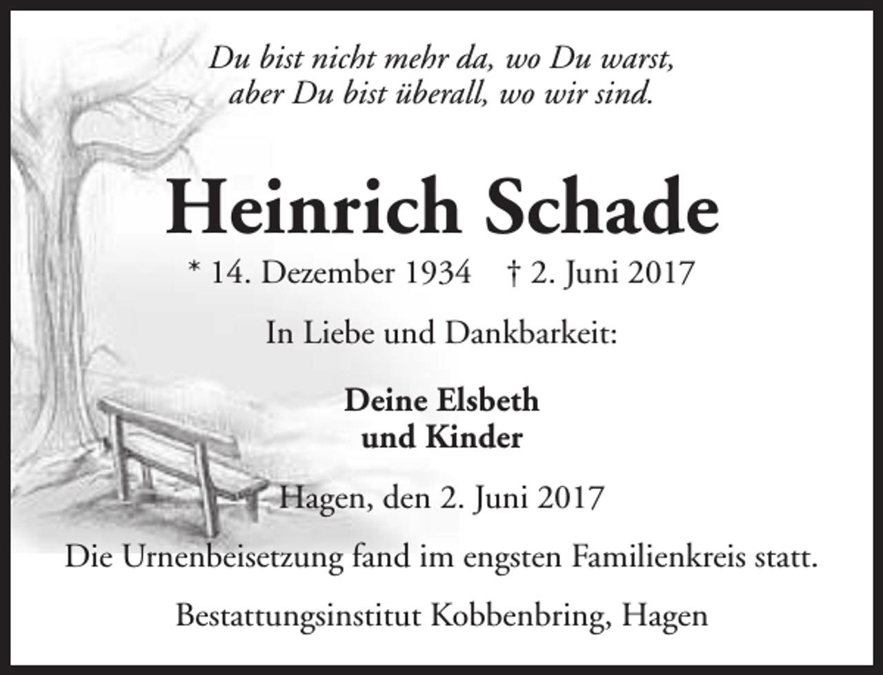<p>Du bist nicht mehr da, wo Du warst,<br />aber Du bist überall, wo wir sind.</p><p>Heinrich Schade<br />* 14. Dezember 1934</p><p>† 2. Juni 2017</p><p>In Liebe und Dankbarkeit:<br />Deine Elsbeth<br />und Kinder<br />Hagen, den 2. Juni 2017<br />Die Urnenbeisetzung fand im engsten Familienkreis statt.<br />Bestattungsinstitut Kobbenbring, Hagen</p>