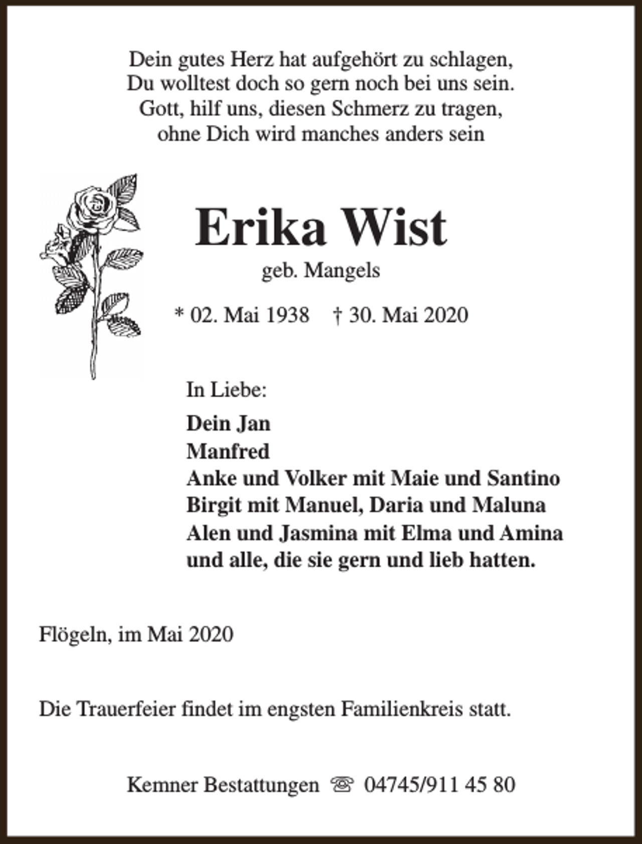 <p>Dein gutes Herz hat aufgehört zu schlagen,<br />Du wolltest doch so gern noch bei uns sein.<br />Gott, hilf uns, diesen Schmerz zu tragen,<br />ohne Dich wird manches anders sein</p><p>Erika Wist<br />geb. Mangels</p><p>* 02. Mai 1938</p><p>† 30. Mai 2020</p><p>In Liebe:<br />Dein Jan<br />Manfred<br />Anke und Volker mit Maie und Santino<br />Birgit mit Manuel, Daria und Maluna<br />Alen und Jasmina mit Elma und Amina<br />und alle, die sie gern und lieb hatten.<br />Flögeln, im Mai 2020<br />Die Trauerfeier findet im engsten Familienkreis statt.<br />Kemner Bestattungen s 04745/911 45 80</p>