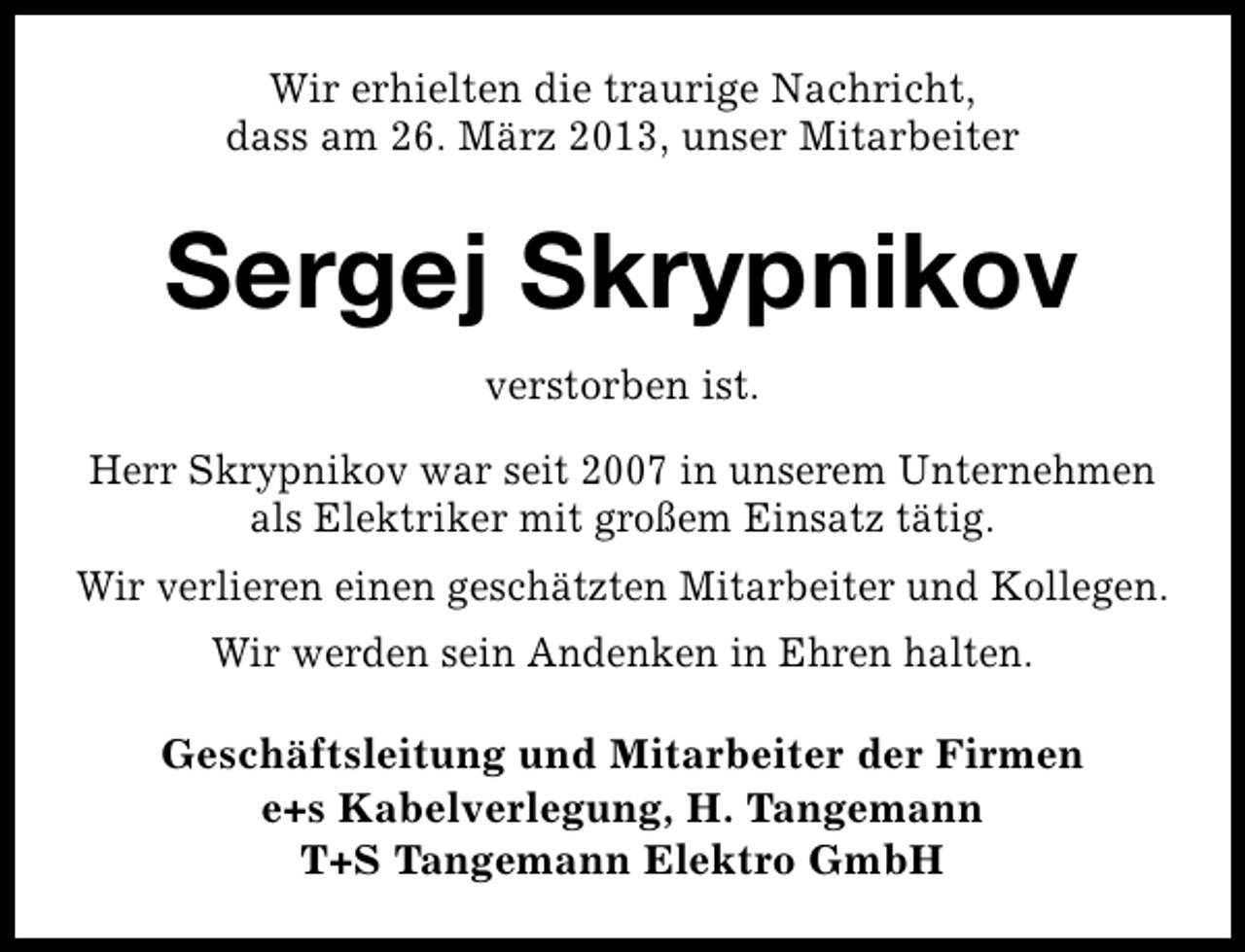 <p>Wir erhielten die traurige Nachricht,<br />dass am 26. März 2013, unser Mitarbeiter</p><p>Sergej Skrypnikov<br />verstorben ist.<br />Herr Skrypnikov war seit 2007 in unserem Unternehmen<br />als Elektriker mit großem Einsatz tätig.<br />Wir verlieren einen geschätzten Mitarbeiter und Kollegen.<br />Wir werden sein Andenken in Ehren halten.<br />Geschäftsleitung und Mitarbeiter der Firmen<br />e+s Kabelverlegung, H. Tangemann<br />T+S Tangemann Elektro GmbH</p>