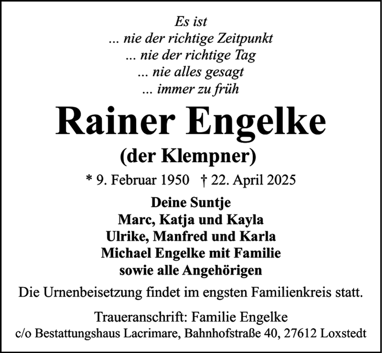 <p>Es ist<br />... nie der richtige Zeitpunkt<br />... nie der richtige Tag<br />... nie alles gesagt<br />... immer zu früh</p><p>Rainer Engelke<br />(der Klempner)<br />* 9. Februar 1950 † 22. April 2025<br />Deine Suntje<br />Marc, Katja und Kayla<br />Ulrike, Manfred und Karla<br />Michael Engelke mit Familie<br />sowie alle Angehörigen<br />Die Urnenbeisetzung findet im engsten Familienkreis statt.<br />Traueranschrift: Familie Engelke<br />c/o Bestattungshaus Lacrimare, Bahnhofstraße 40, 27612 Loxstedt</p>