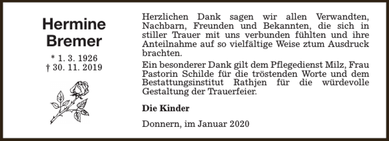 <p>Hermine<br />Bremer<br />* 1. 3. 1926<br />† 30. 11. 2019</p><p>Herzlichen Dank sagen wir allen Verwandten,<br />Nachbarn, Freunden und Bekannten, die sich in<br />stiller Trauer mit uns verbunden fühlten und ihre<br />Anteilnahme auf so vielfältige Weise ztum Ausdruck<br />brachten.<br />Ein besonderer Dank gilt dem Pflegedienst Milz, Frau<br />Pastorin Schilde für die tröstenden Worte und dem<br />Bestattungsinstitut Rathjen für die würdevolle<br />Gestaltung der Trauerfeier.<br />Die Kinder<br />Donnern, im Januar 2020</p>